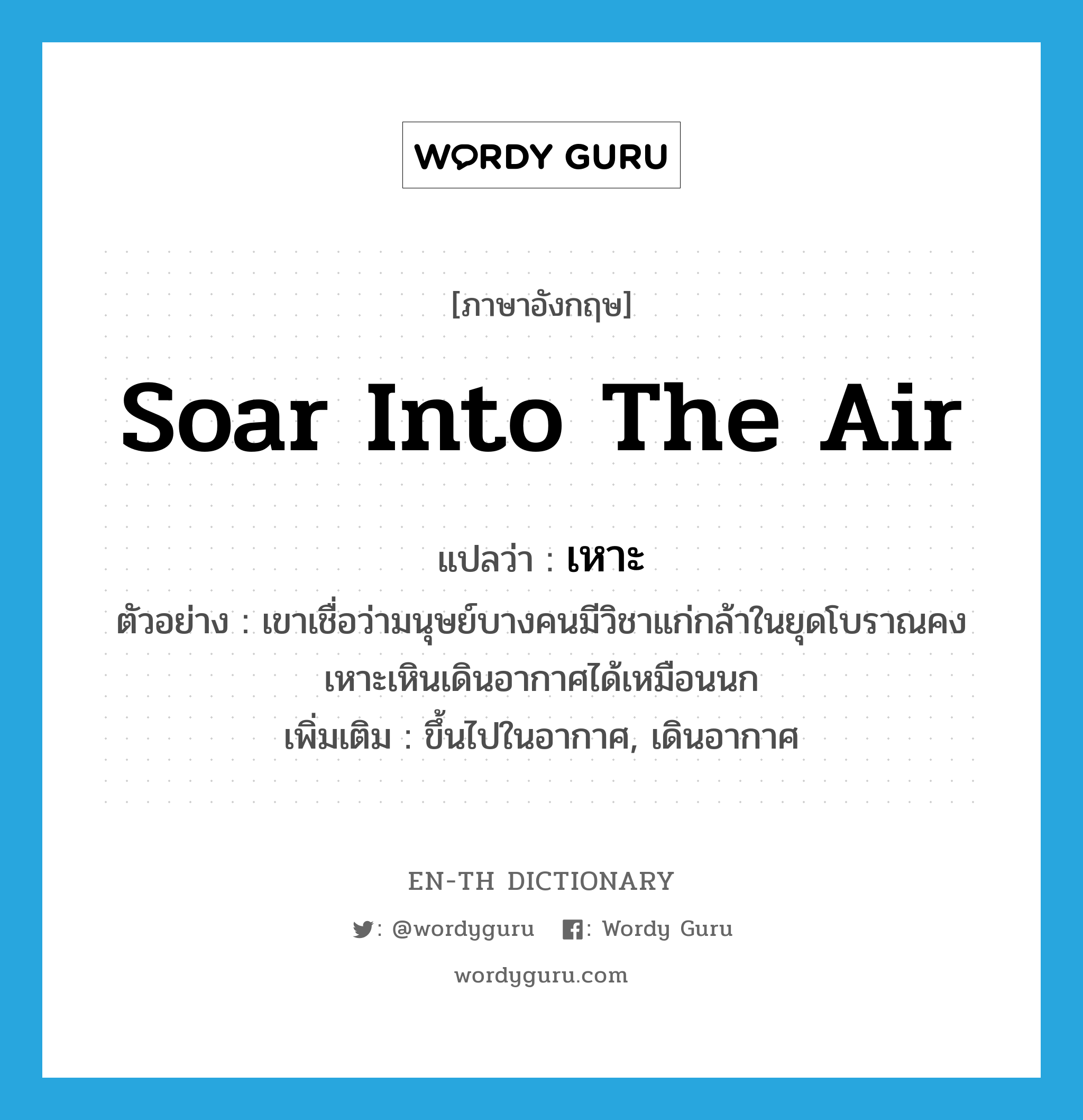 soar into the air แปลว่า?, คำศัพท์ภาษาอังกฤษ soar into the air แปลว่า เหาะ ประเภท V ตัวอย่าง เขาเชื่อว่ามนุษย์บางคนมีวิชาแก่กล้าในยุดโบราณคงเหาะเหินเดินอากาศได้เหมือนนก เพิ่มเติม ขึ้นไปในอากาศ, เดินอากาศ หมวด V