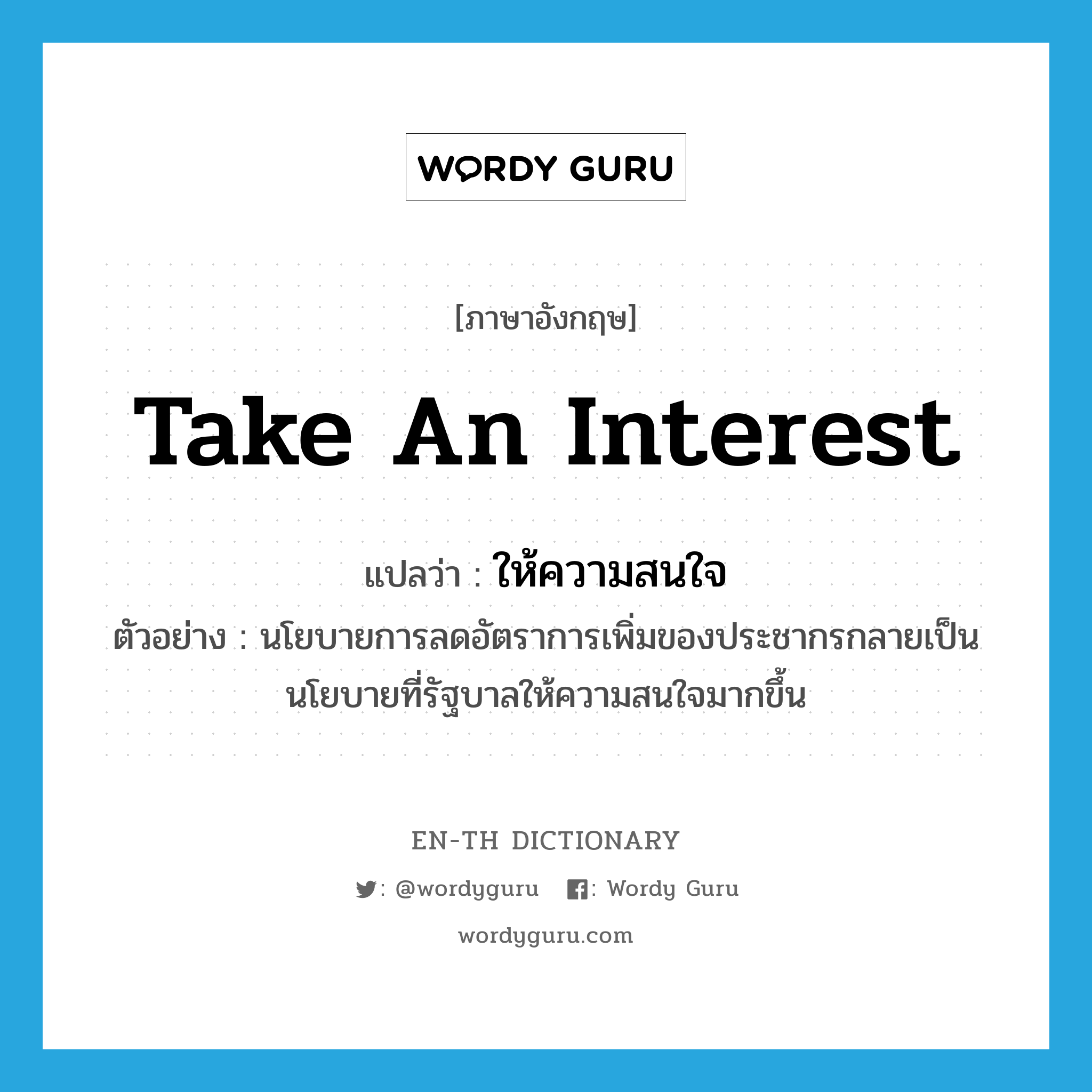 take an interest แปลว่า?, คำศัพท์ภาษาอังกฤษ take an interest แปลว่า ให้ความสนใจ ประเภท V ตัวอย่าง นโยบายการลดอัตราการเพิ่มของประชากรกลายเป็นนโยบายที่รัฐบาลให้ความสนใจมากขึ้น หมวด V