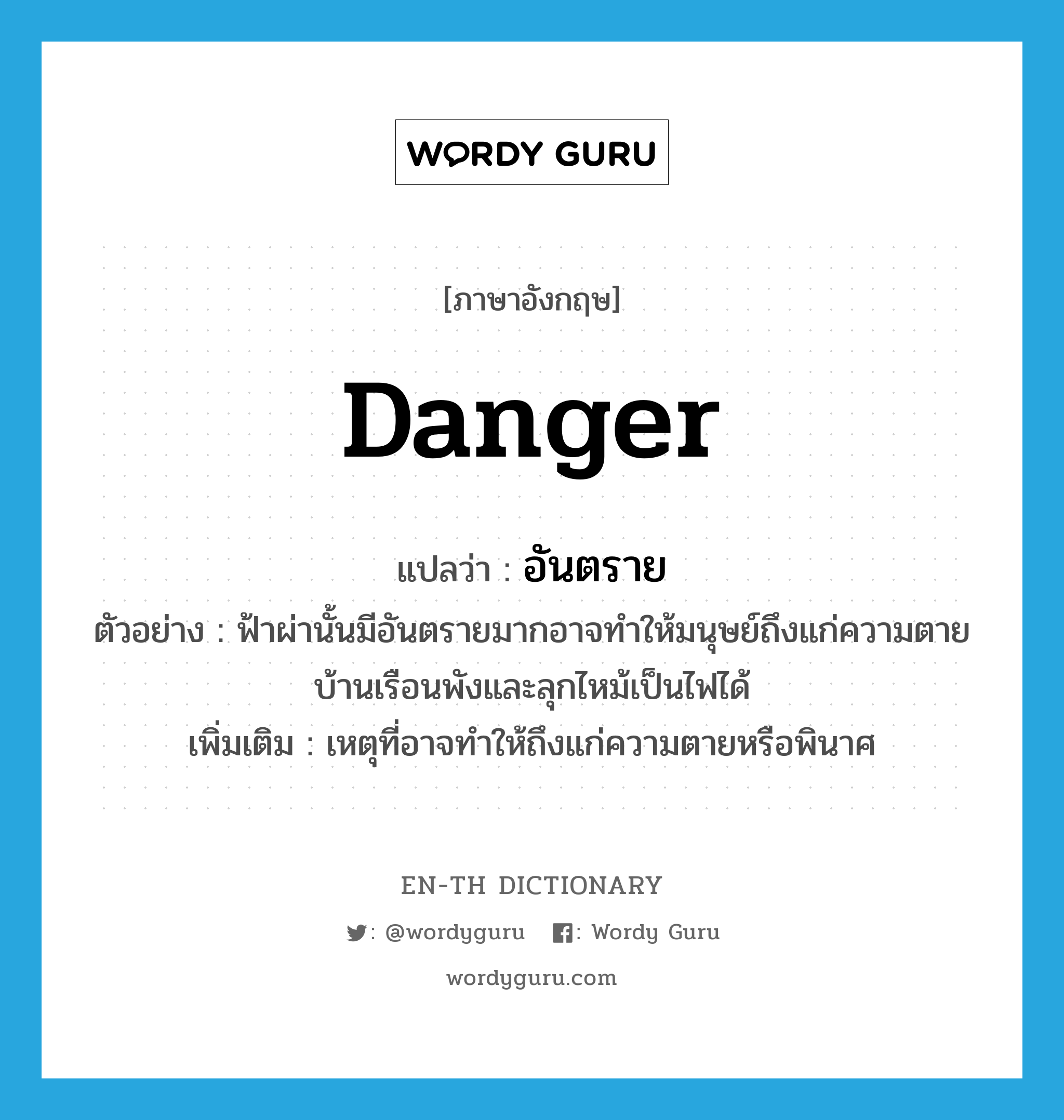 danger แปลว่า?, คำศัพท์ภาษาอังกฤษ danger แปลว่า อันตราย ประเภท N ตัวอย่าง ฟ้าผ่านั้นมีอันตรายมากอาจทำให้มนุษย์ถึงแก่ความตายบ้านเรือนพังและลุกไหม้เป็นไฟได้ เพิ่มเติม เหตุที่อาจทำให้ถึงแก่ความตายหรือพินาศ หมวด N