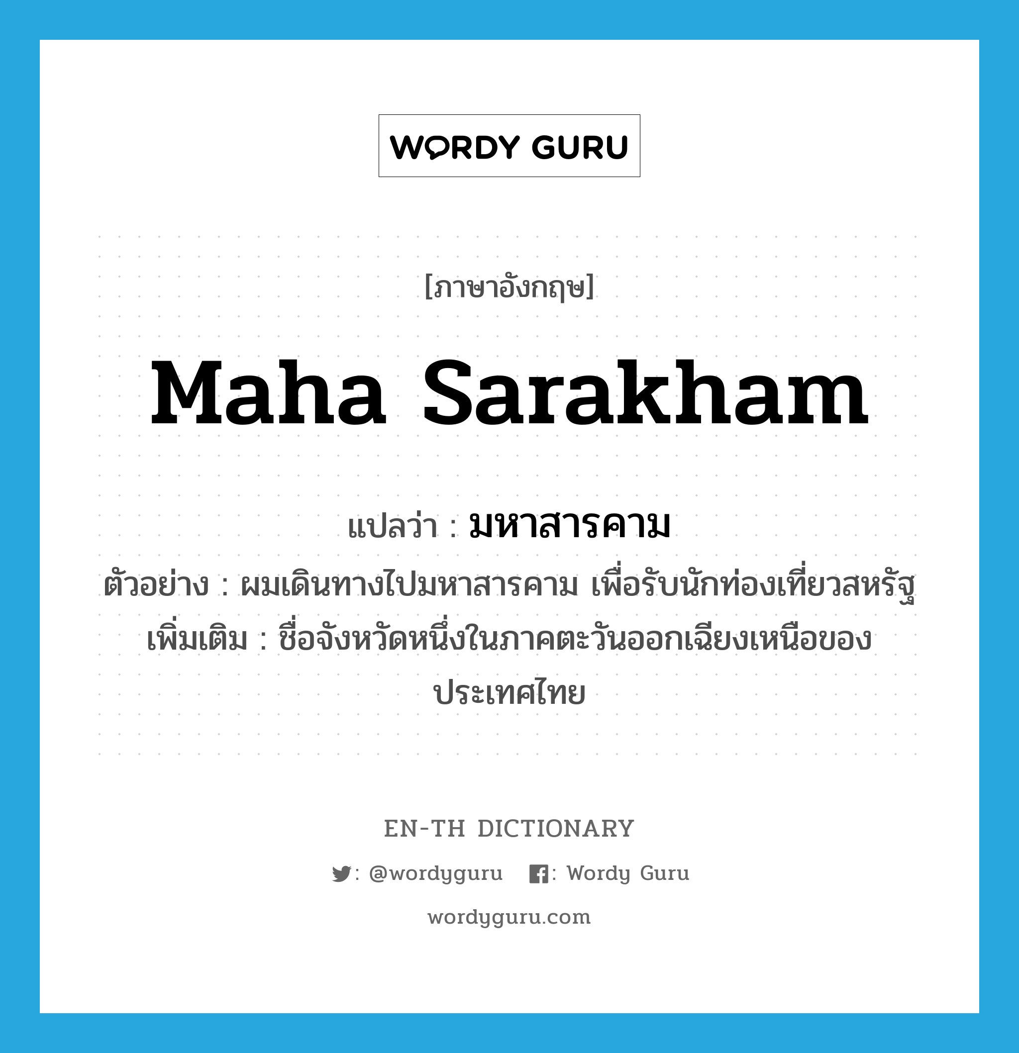 Maha Sarakham แปลว่า?, คำศัพท์ภาษาอังกฤษ Maha Sarakham แปลว่า มหาสารคาม ประเภท N ตัวอย่าง ผมเดินทางไปมหาสารคาม เพื่อรับนักท่องเที่ยวสหรัฐ เพิ่มเติม ชื่อจังหวัดหนึ่งในภาคตะวันออกเฉียงเหนือของประเทศไทย หมวด N