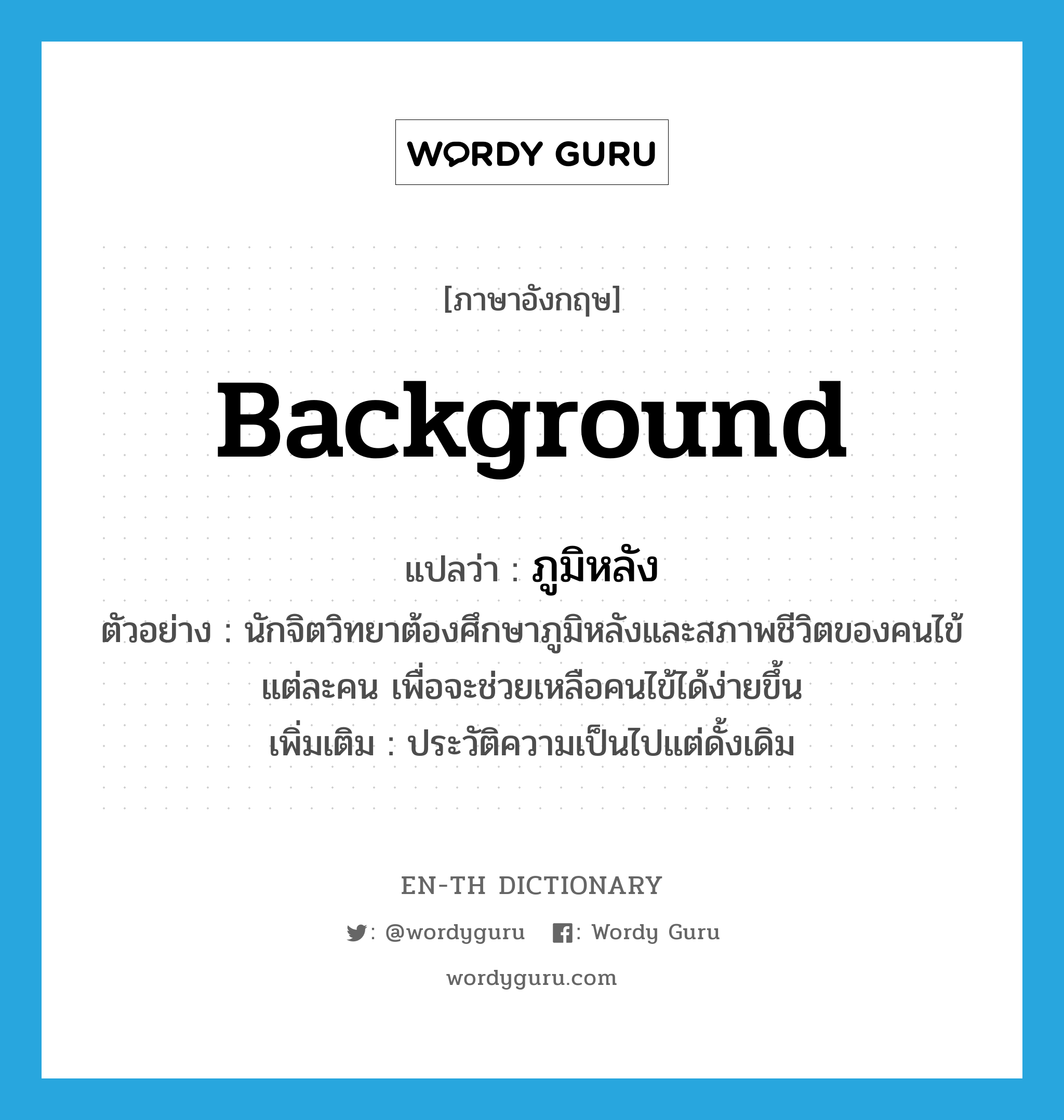 background แปลว่า?, คำศัพท์ภาษาอังกฤษ background แปลว่า ภูมิหลัง ประเภท N ตัวอย่าง นักจิตวิทยาต้องศึกษาภูมิหลังและสภาพชีวิตของคนไข้แต่ละคน เพื่อจะช่วยเหลือคนไข้ได้ง่ายขึ้น เพิ่มเติม ประวัติความเป็นไปแต่ดั้งเดิม หมวด N