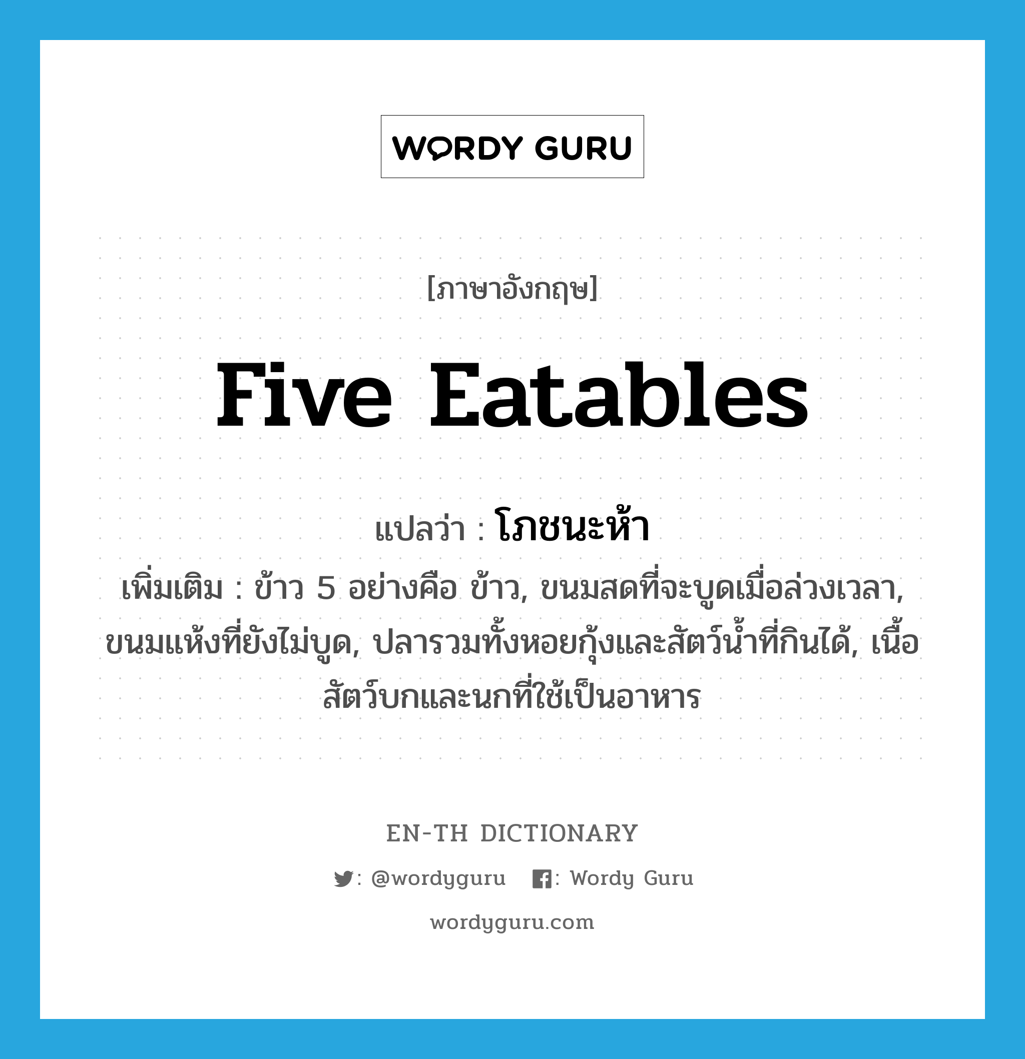 five eatables แปลว่า?, คำศัพท์ภาษาอังกฤษ five eatables แปลว่า โภชนะห้า ประเภท N เพิ่มเติม ข้าว 5 อย่างคือ ข้าว, ขนมสดที่จะบูดเมื่อล่วงเวลา, ขนมแห้งที่ยังไม่บูด, ปลารวมทั้งหอยกุ้งและสัตว์น้ำที่กินได้, เนื้อสัตว์บกและนกที่ใช้เป็นอาหาร หมวด N