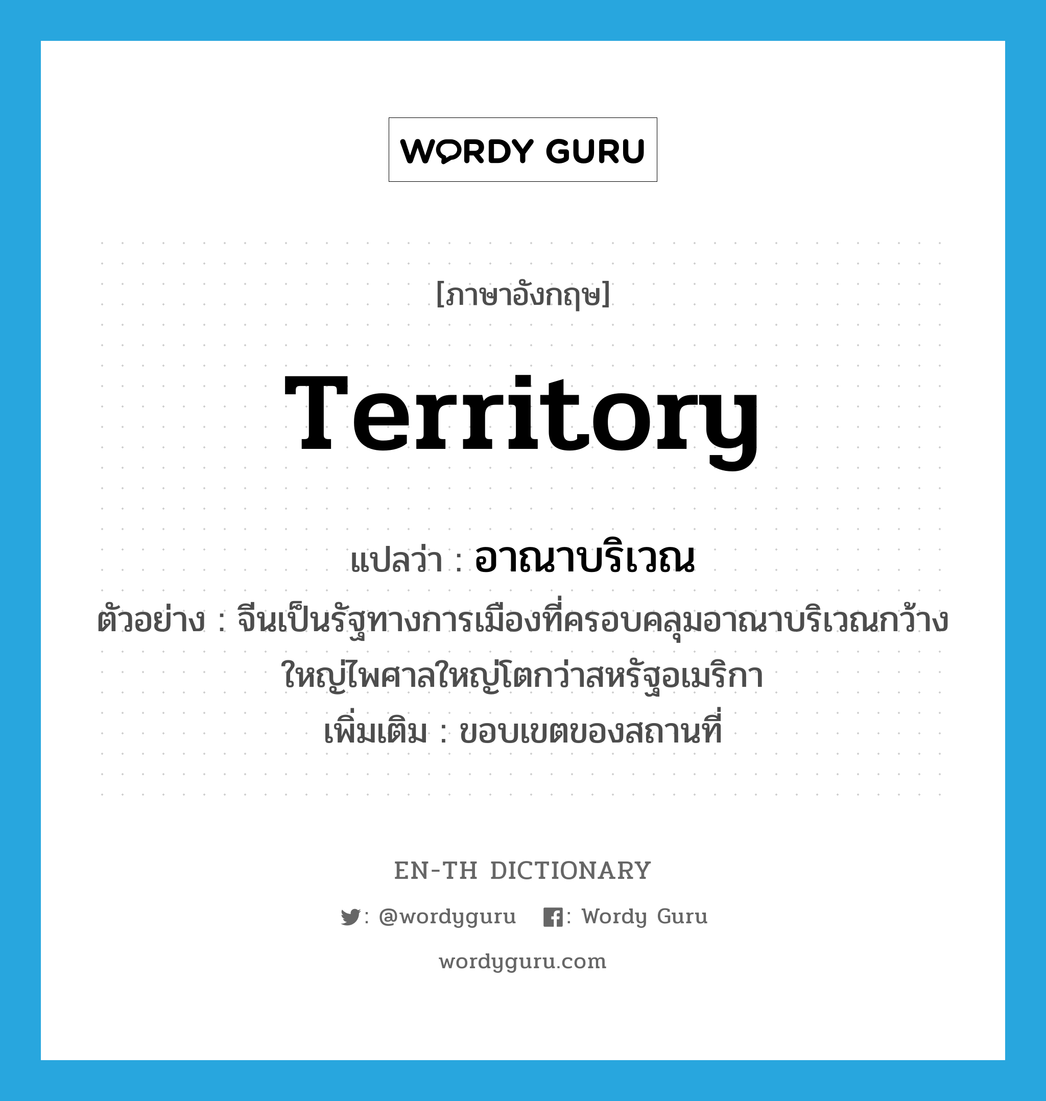 territory แปลว่า?, คำศัพท์ภาษาอังกฤษ territory แปลว่า อาณาบริเวณ ประเภท N ตัวอย่าง จีนเป็นรัฐทางการเมืองที่ครอบคลุมอาณาบริเวณกว้างใหญ่ไพศาลใหญ่โตกว่าสหรัฐอเมริกา เพิ่มเติม ขอบเขตของสถานที่ หมวด N