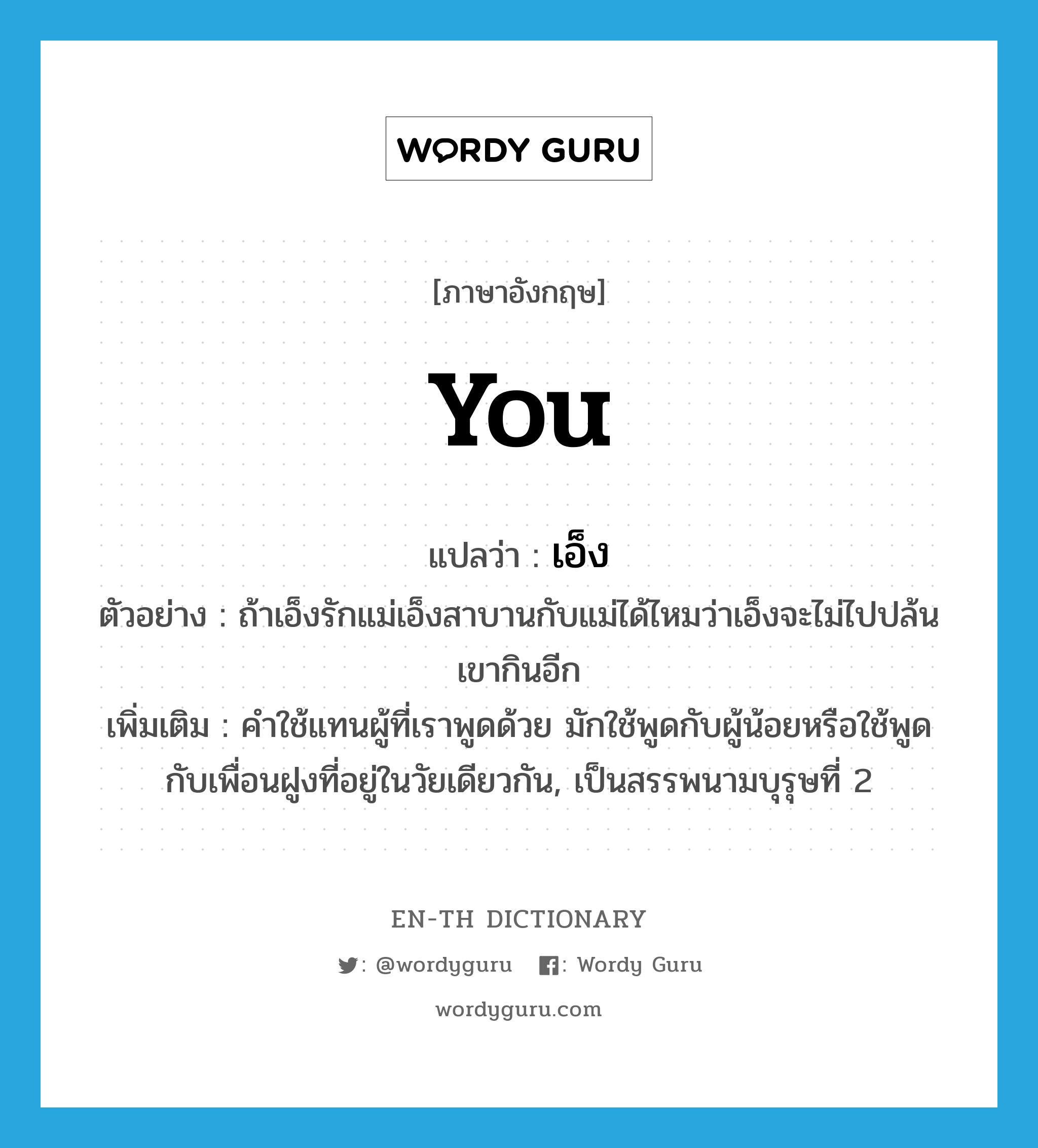 you แปลว่า?, คำศัพท์ภาษาอังกฤษ you แปลว่า เอ็ง ประเภท PRON ตัวอย่าง ถ้าเอ็งรักแม่เอ็งสาบานกับแม่ได้ไหมว่าเอ็งจะไม่ไปปล้นเขากินอีก เพิ่มเติม คำใช้แทนผู้ที่เราพูดด้วย มักใช้พูดกับผู้น้อยหรือใช้พูดกับเพื่อนฝูงที่อยู่ในวัยเดียวกัน, เป็นสรรพนามบุรุษที่ 2 หมวด PRON