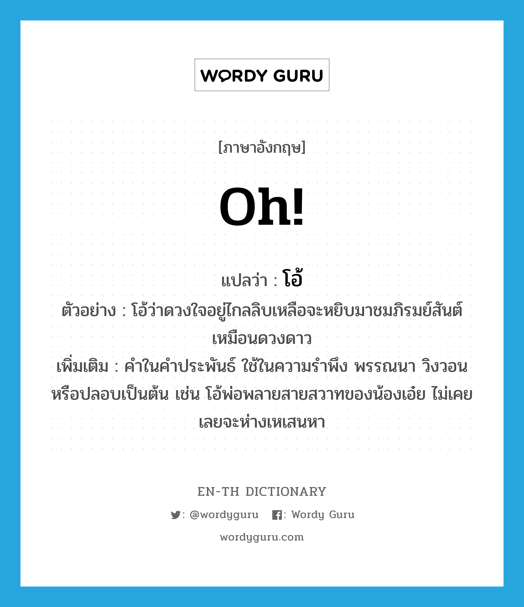 oh แปลว่า?, คำศัพท์ภาษาอังกฤษ Oh! แปลว่า โอ้ ประเภท INT ตัวอย่าง โอ้ว่าดวงใจอยู่ไกลลิบเหลือจะหยิบมาชมภิรมย์สันต์เหมือนดวงดาว เพิ่มเติม คำในคำประพันธ์ ใช้ในความรำพึง พรรณนา วิงวอน หรือปลอบเป็นต้น เช่น โอ้พ่อพลายสายสวาทของน้องเอ๋ย ไม่เคยเลยจะห่างเหเสนหา หมวด INT