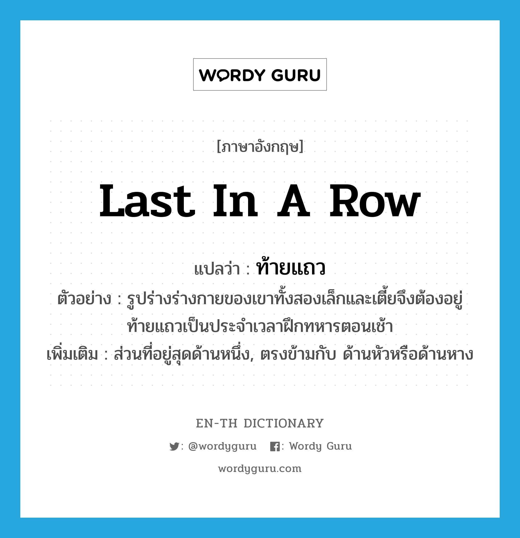 last in a row แปลว่า?, คำศัพท์ภาษาอังกฤษ last in a row แปลว่า ท้ายแถว ประเภท N ตัวอย่าง รูปร่างร่างกายของเขาทั้งสองเล็กและเตี้ยจึงต้องอยู่ท้ายแถวเป็นประจำเวลาฝึกทหารตอนเช้า เพิ่มเติม ส่วนที่อยู่สุดด้านหนึ่ง, ตรงข้ามกับ ด้านหัวหรือด้านหาง หมวด N