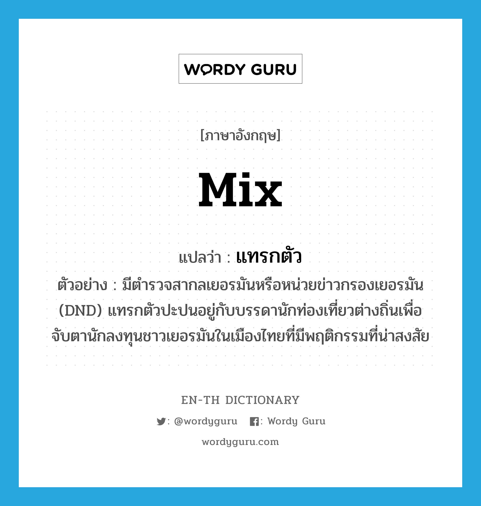 mix แปลว่า?, คำศัพท์ภาษาอังกฤษ mix แปลว่า แทรกตัว ประเภท V ตัวอย่าง มีตำรวจสากลเยอรมันหรือหน่วยข่าวกรองเยอรมัน (DND) แทรกตัวปะปนอยู่กับบรรดานักท่องเที่ยวต่างถิ่นเพื่อจับตานักลงทุนชาวเยอรมันในเมืองไทยที่มีพฤติกรรมที่น่าสงสัย หมวด V