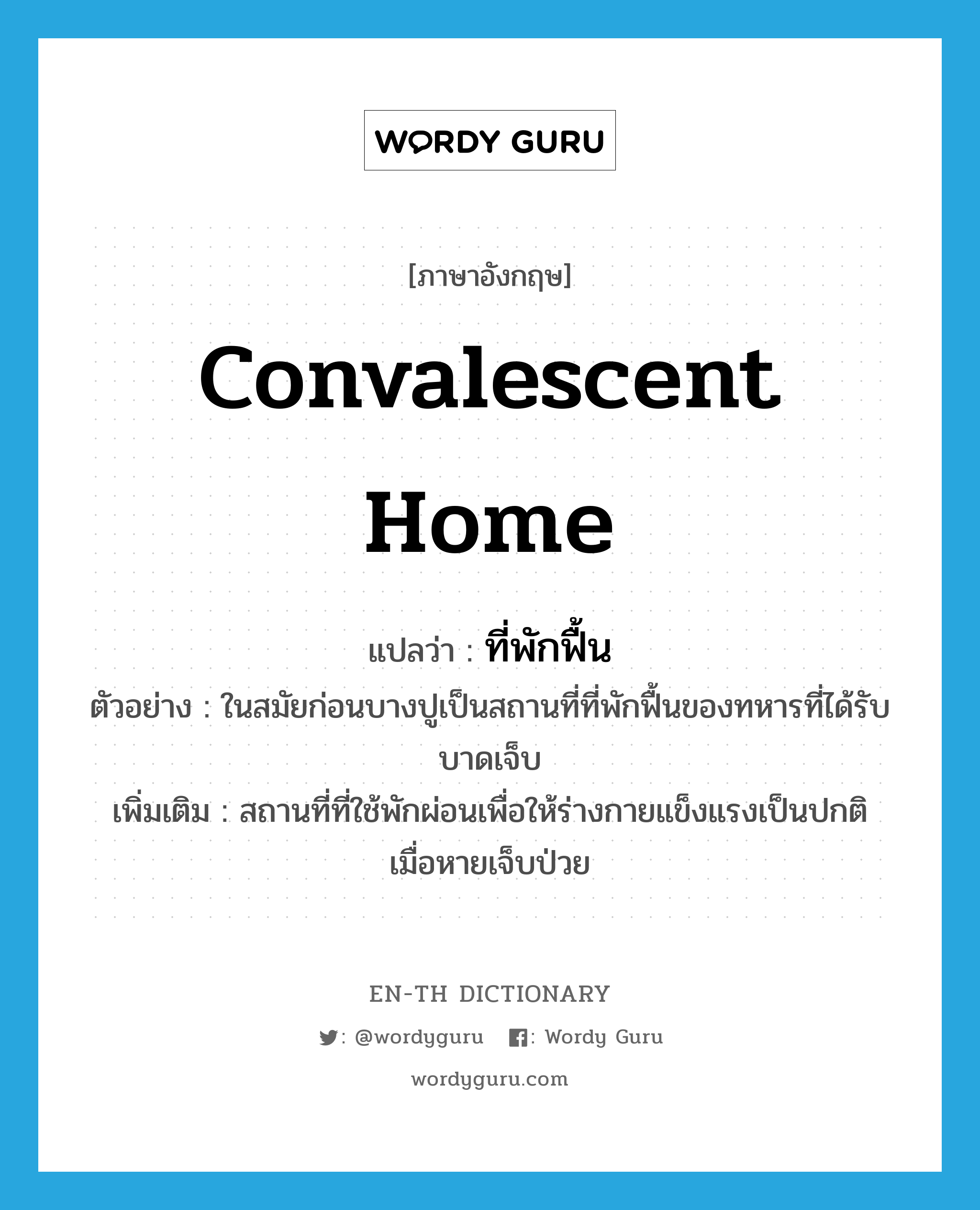 convalescent home แปลว่า?, คำศัพท์ภาษาอังกฤษ convalescent home แปลว่า ที่พักฟื้น ประเภท N ตัวอย่าง ในสมัยก่อนบางปูเป็นสถานที่ที่พักฟื้นของทหารที่ได้รับบาดเจ็บ เพิ่มเติม สถานที่ที่ใช้พักผ่อนเพื่อให้ร่างกายแข็งแรงเป็นปกติ เมื่อหายเจ็บป่วย หมวด N