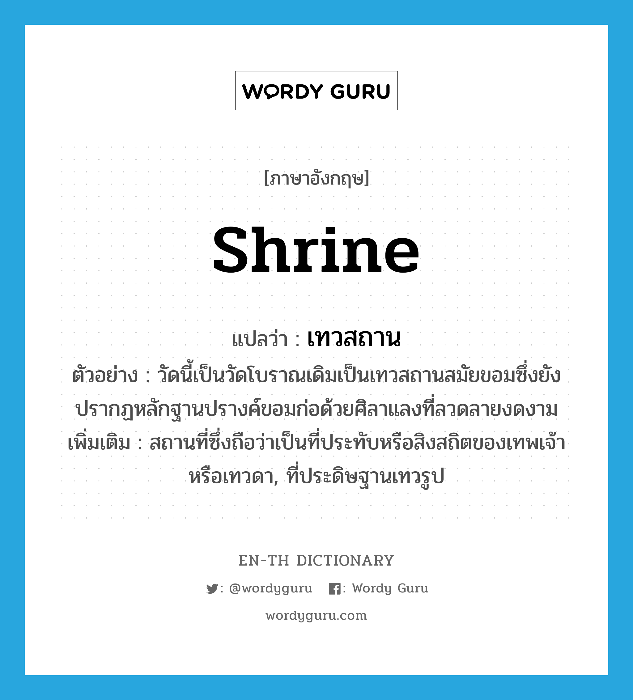 shrine แปลว่า?, คำศัพท์ภาษาอังกฤษ shrine แปลว่า เทวสถาน ประเภท N ตัวอย่าง วัดนี้เป็นวัดโบราณเดิมเป็นเทวสถานสมัยขอมซึ่งยังปรากฏหลักฐานปรางค์ขอมก่อด้วยศิลาแลงที่ลวดลายงดงาม เพิ่มเติม สถานที่ซึ่งถือว่าเป็นที่ประทับหรือสิงสถิตของเทพเจ้าหรือเทวดา, ที่ประดิษฐานเทวรูป หมวด N