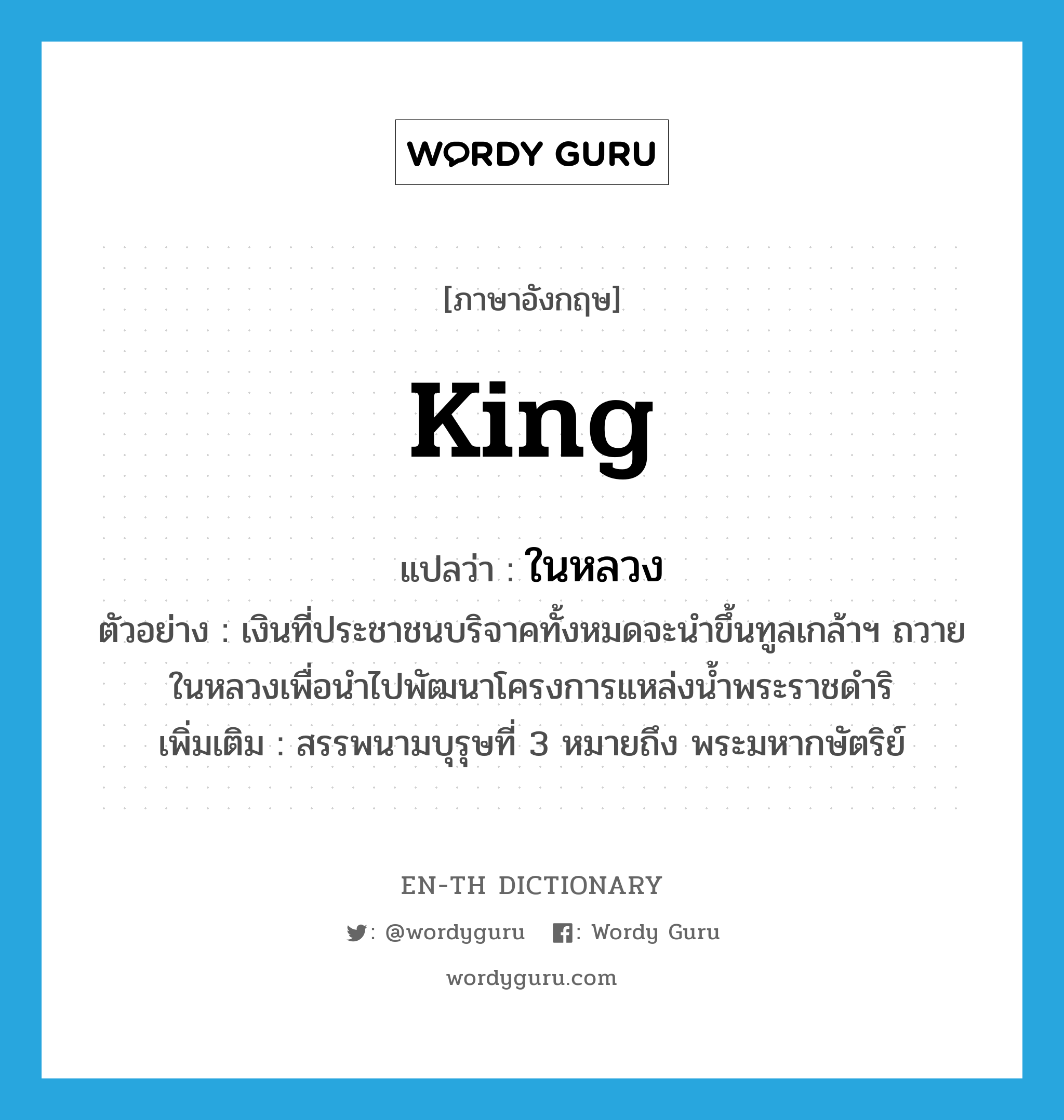 king แปลว่า?, คำศัพท์ภาษาอังกฤษ king แปลว่า ในหลวง ประเภท N ตัวอย่าง เงินที่ประชาชนบริจาคทั้งหมดจะนำขึ้นทูลเกล้าฯ ถวายในหลวงเพื่อนำไปพัฒนาโครงการแหล่งน้ำพระราชดำริ เพิ่มเติม สรรพนามบุรุษที่ 3 หมายถึง พระมหากษัตริย์ หมวด N