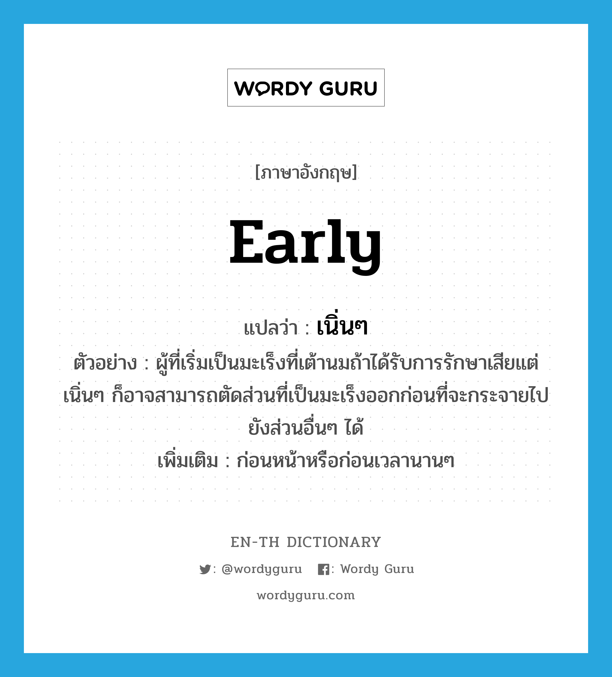 early แปลว่า?, คำศัพท์ภาษาอังกฤษ early แปลว่า เนิ่นๆ ประเภท ADV ตัวอย่าง ผู้ที่เริ่มเป็นมะเร็งที่เต้านมถ้าได้รับการรักษาเสียแต่เนิ่นๆ ก็อาจสามารถตัดส่วนที่เป็นมะเร็งออกก่อนที่จะกระจายไปยังส่วนอื่นๆ ได้ เพิ่มเติม ก่อนหน้าหรือก่อนเวลานานๆ หมวด ADV