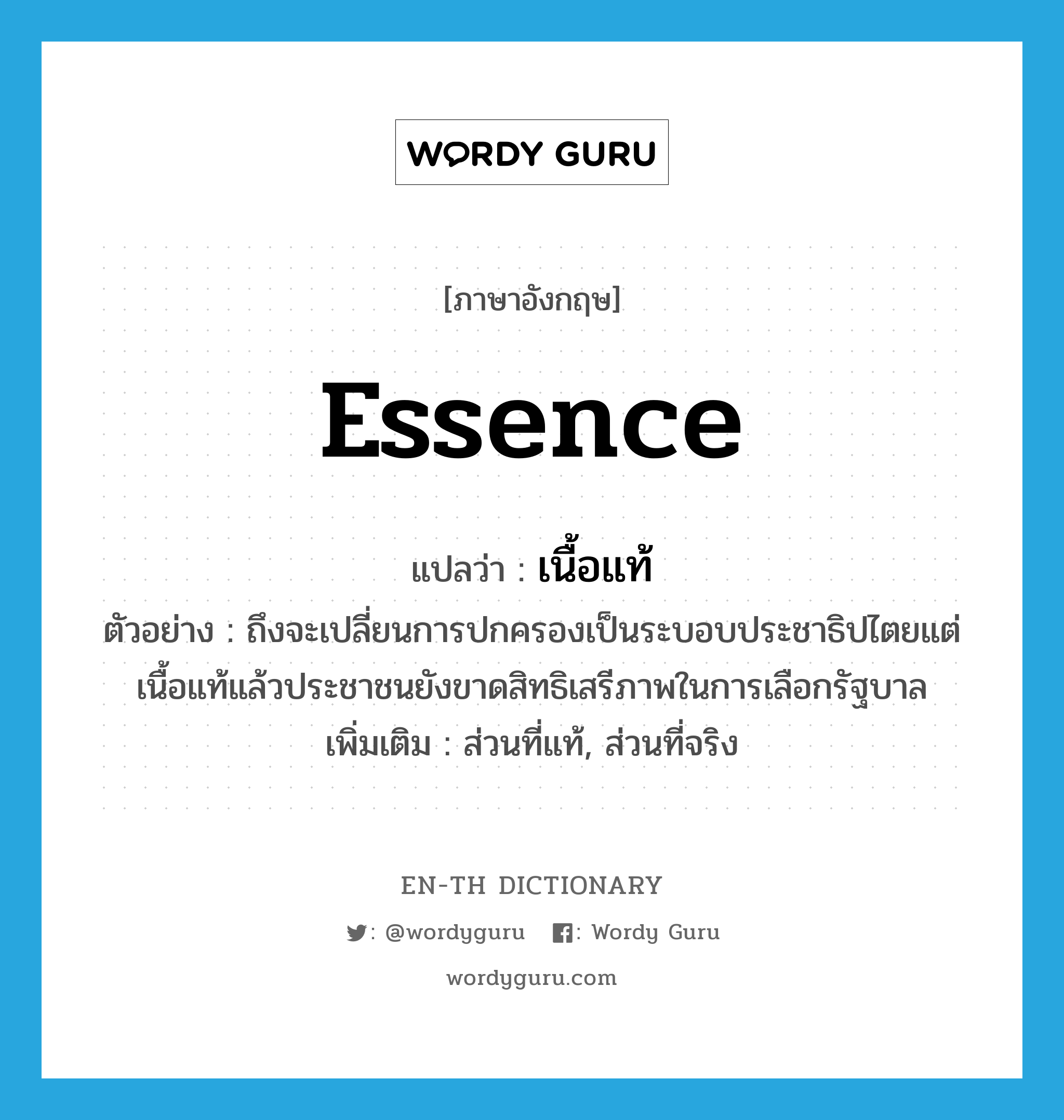 essence แปลว่า?, คำศัพท์ภาษาอังกฤษ essence แปลว่า เนื้อแท้ ประเภท N ตัวอย่าง ถึงจะเปลี่ยนการปกครองเป็นระบอบประชาธิปไตยแต่เนื้อแท้แล้วประชาชนยังขาดสิทธิเสรีภาพในการเลือกรัฐบาล เพิ่มเติม ส่วนที่แท้, ส่วนที่จริง หมวด N