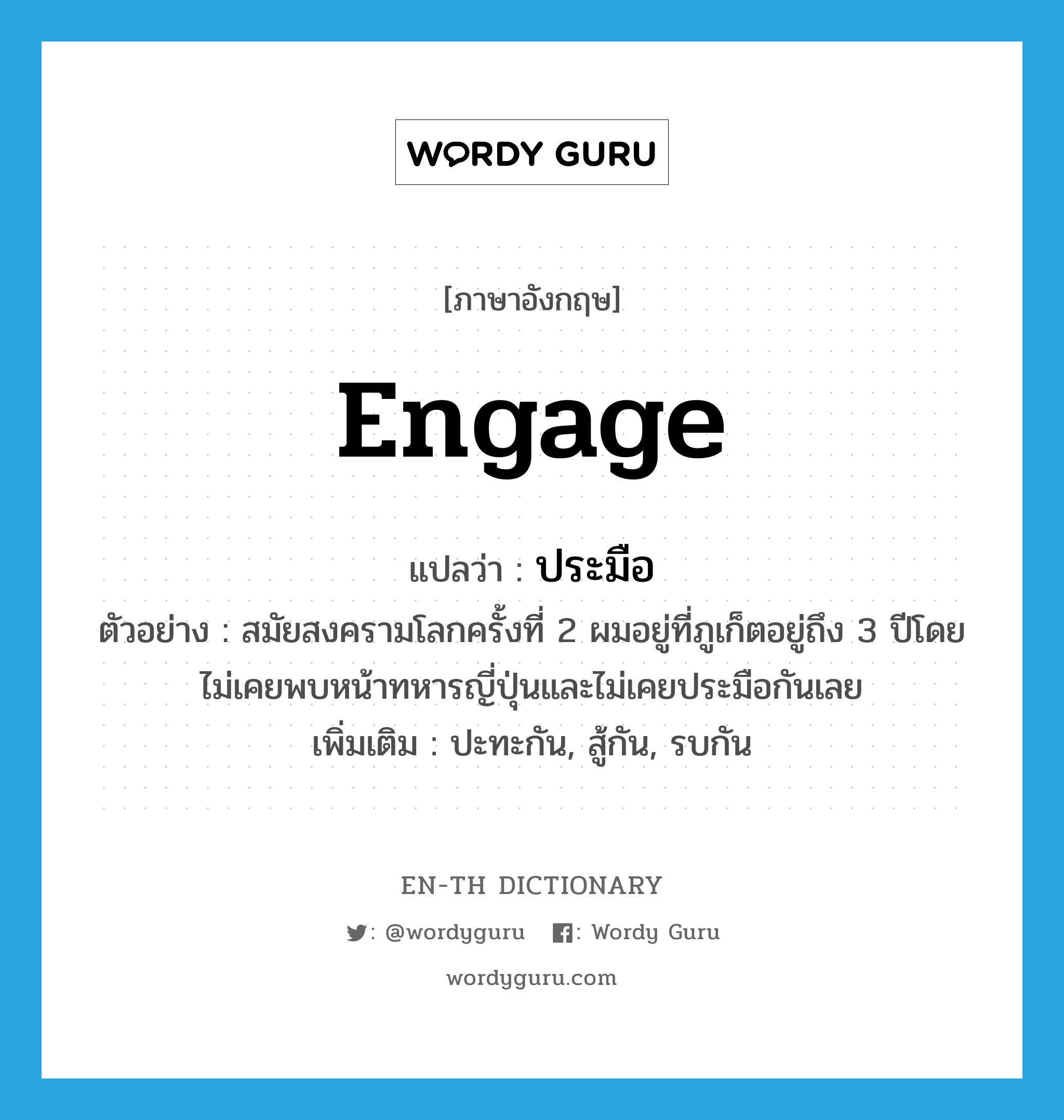 engage แปลว่า?, คำศัพท์ภาษาอังกฤษ engage แปลว่า ประมือ ประเภท V ตัวอย่าง สมัยสงครามโลกครั้งที่ 2 ผมอยู่ที่ภูเก็ตอยู่ถึง 3 ปีโดยไม่เคยพบหน้าทหารญี่ปุ่นและไม่เคยประมือกันเลย เพิ่มเติม ปะทะกัน, สู้กัน, รบกัน หมวด V