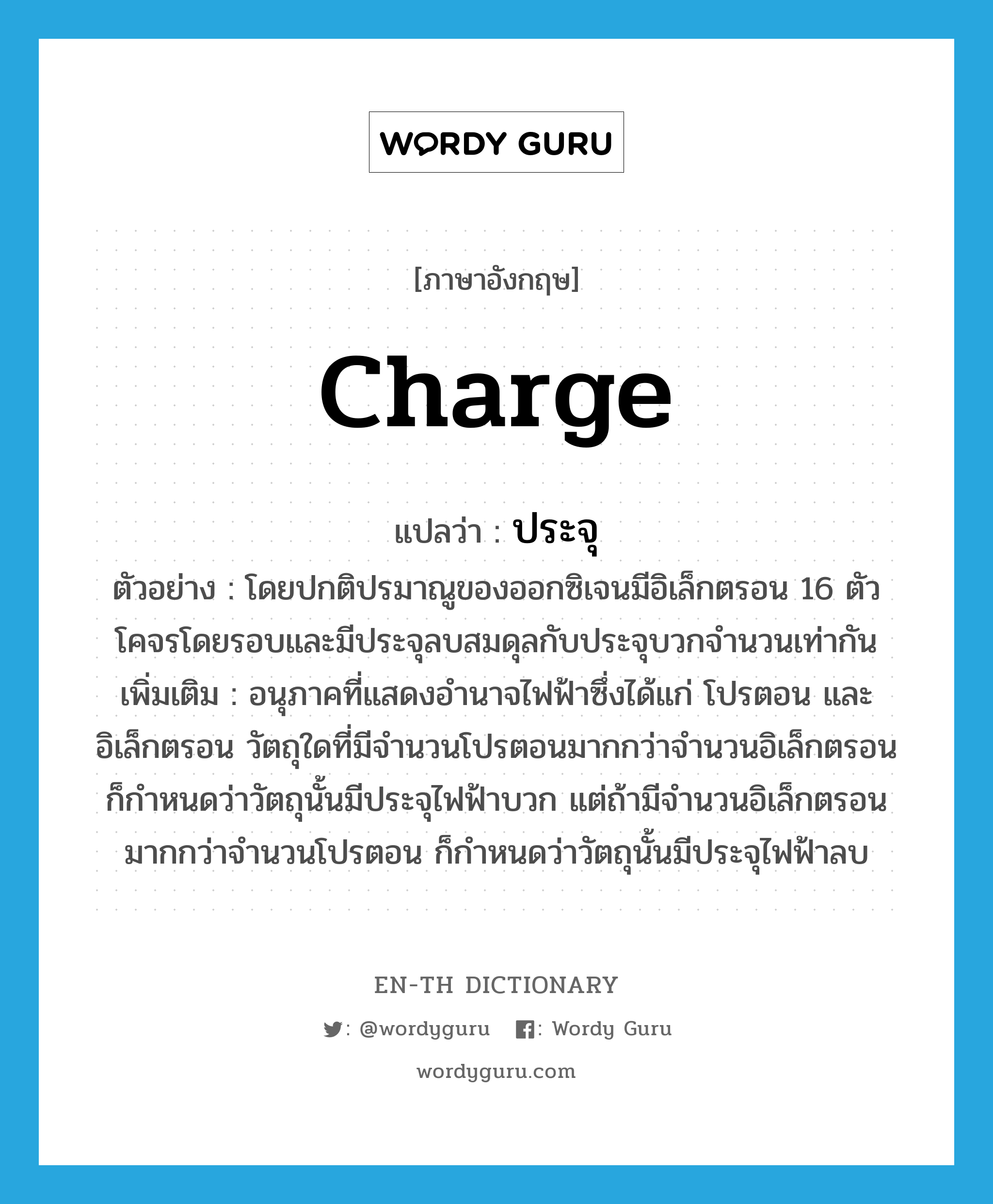 charge แปลว่า?, คำศัพท์ภาษาอังกฤษ charge แปลว่า ประจุ ประเภท N ตัวอย่าง โดยปกติปรมาณูของออกซิเจนมีอิเล็กตรอน 16 ตัวโคจรโดยรอบและมีประจุลบสมดุลกับประจุบวกจำนวนเท่ากัน เพิ่มเติม อนุภาคที่แสดงอำนาจไฟฟ้าซึ่งได้แก่ โปรตอน และอิเล็กตรอน วัตถุใดที่มีจำนวนโปรตอนมากกว่าจำนวนอิเล็กตรอน ก็กำหนดว่าวัตถุนั้นมีประจุไฟฟ้าบวก แต่ถ้ามีจำนวนอิเล็กตรอนมากกว่าจำนวนโปรตอน ก็กำหนดว่าวัตถุนั้นมีประจุไฟฟ้าลบ หมวด N