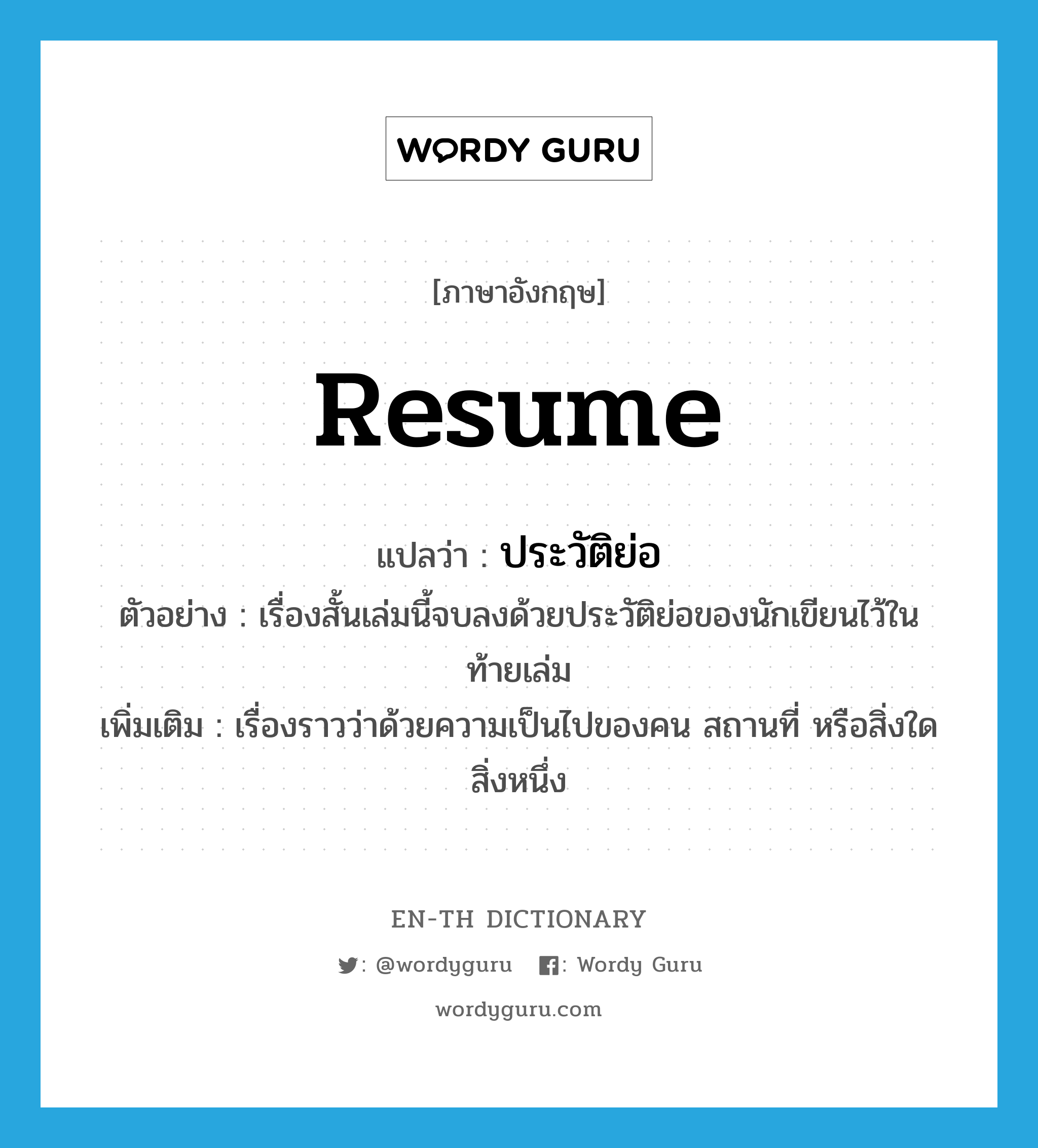 resume แปลว่า?, คำศัพท์ภาษาอังกฤษ resume แปลว่า ประวัติย่อ ประเภท N ตัวอย่าง เรื่องสั้นเล่มนี้จบลงด้วยประวัติย่อของนักเขียนไว้ในท้ายเล่ม เพิ่มเติม เรื่องราวว่าด้วยความเป็นไปของคน สถานที่ หรือสิ่งใดสิ่งหนึ่ง หมวด N