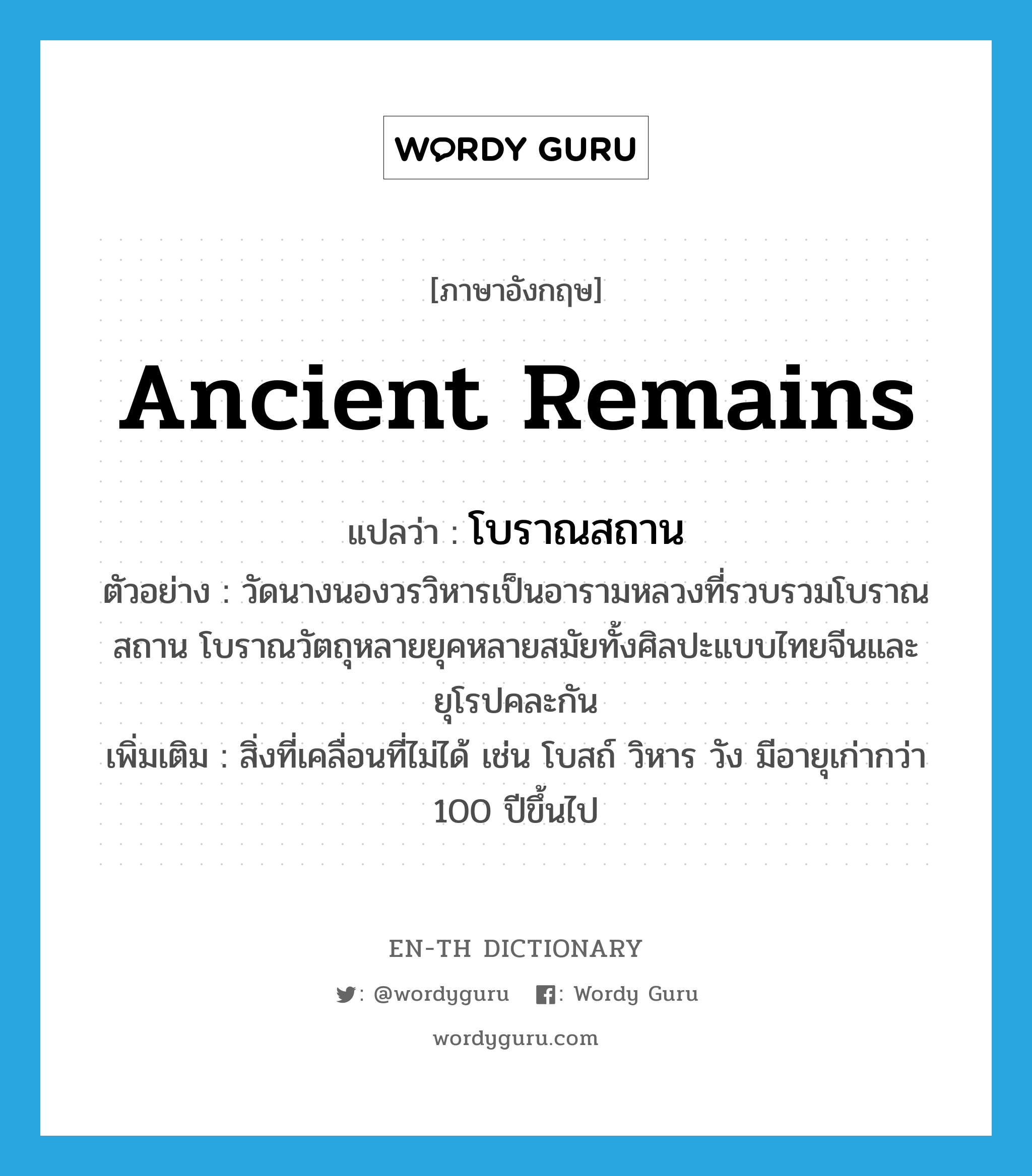 ancient remains แปลว่า?, คำศัพท์ภาษาอังกฤษ ancient remains แปลว่า โบราณสถาน ประเภท N ตัวอย่าง วัดนางนองวรวิหารเป็นอารามหลวงที่รวบรวมโบราณสถาน โบราณวัตถุหลายยุคหลายสมัยทั้งศิลปะแบบไทยจีนและยุโรปคละกัน เพิ่มเติม สิ่งที่เคลื่อนที่ไม่ได้ เช่น โบสถ์ วิหาร วัง มีอายุเก่ากว่า 100 ปีขึ้นไป หมวด N