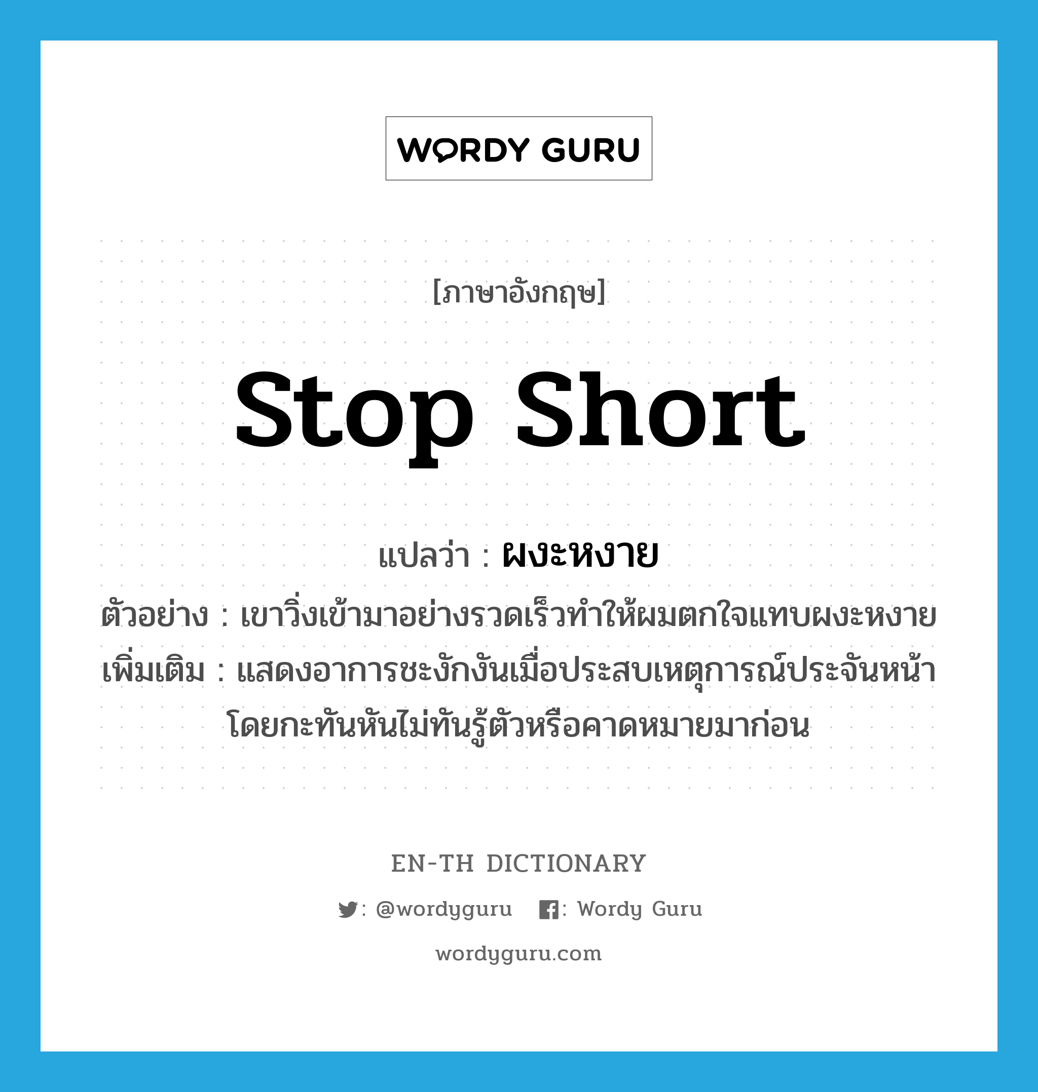 stop short แปลว่า?, คำศัพท์ภาษาอังกฤษ stop short แปลว่า ผงะหงาย ประเภท V ตัวอย่าง เขาวิ่งเข้ามาอย่างรวดเร็วทำให้ผมตกใจแทบผงะหงาย เพิ่มเติม แสดงอาการชะงักงันเมื่อประสบเหตุการณ์ประจันหน้าโดยกะทันหันไม่ทันรู้ตัวหรือคาดหมายมาก่อน หมวด V