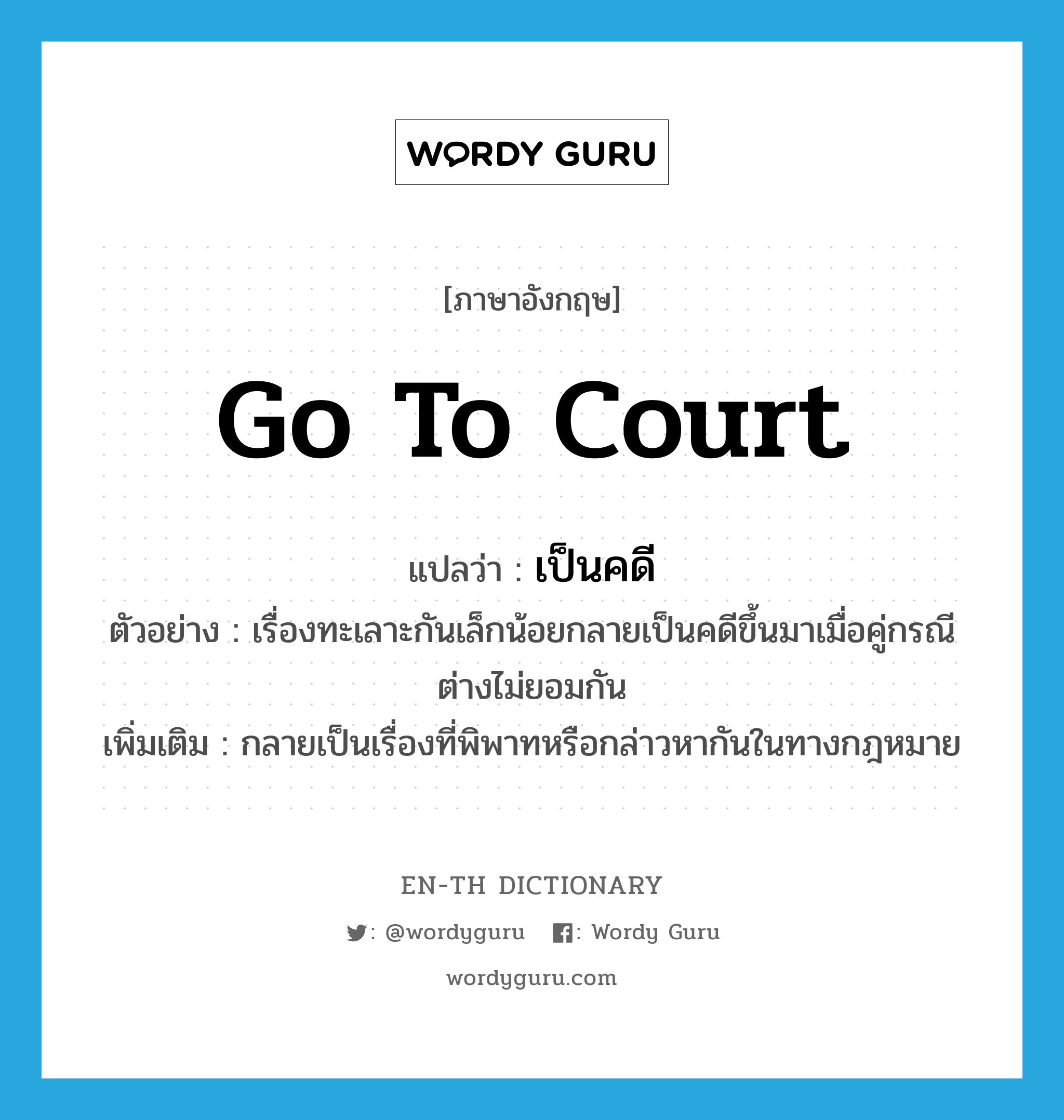 go to court แปลว่า?, คำศัพท์ภาษาอังกฤษ go to court แปลว่า เป็นคดี ประเภท V ตัวอย่าง เรื่องทะเลาะกันเล็กน้อยกลายเป็นคดีขึ้นมาเมื่อคู่กรณีต่างไม่ยอมกัน เพิ่มเติม กลายเป็นเรื่องที่พิพาทหรือกล่าวหากันในทางกฎหมาย หมวด V