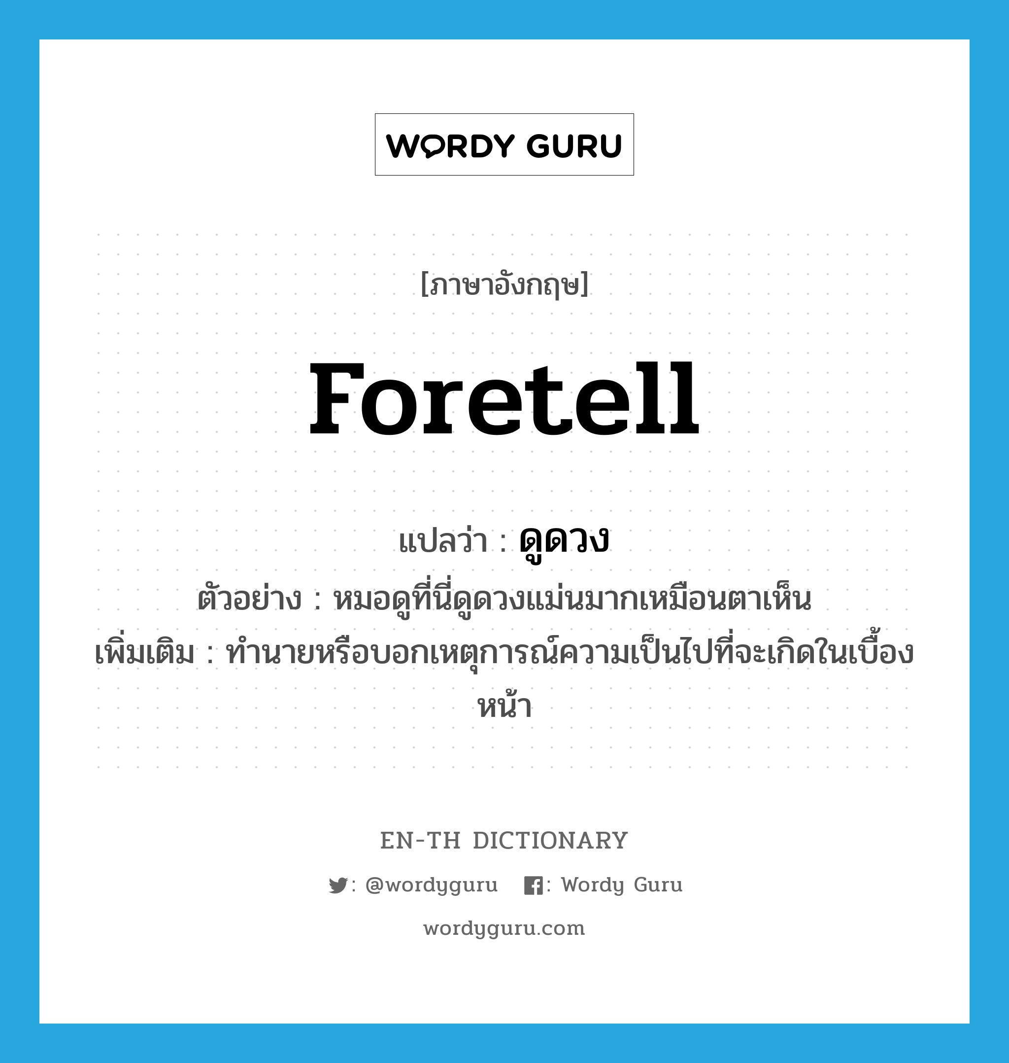 foretell แปลว่า?, คำศัพท์ภาษาอังกฤษ foretell แปลว่า ดูดวง ประเภท V ตัวอย่าง หมอดูที่นี่ดูดวงแม่นมากเหมือนตาเห็น เพิ่มเติม ทำนายหรือบอกเหตุการณ์ความเป็นไปที่จะเกิดในเบื้องหน้า หมวด V