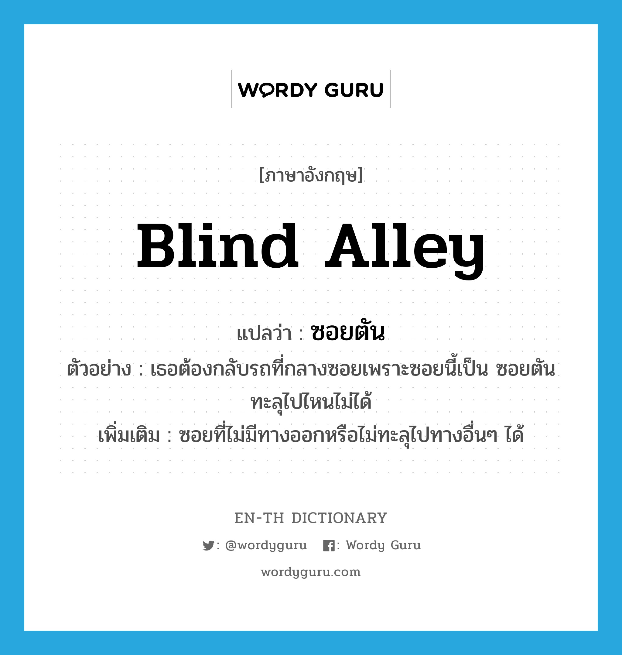 blind alley แปลว่า?, คำศัพท์ภาษาอังกฤษ blind alley แปลว่า ซอยตัน ประเภท N ตัวอย่าง เธอต้องกลับรถที่กลางซอยเพราะซอยนี้เป็น ซอยตัน ทะลุไปไหนไม่ได้ เพิ่มเติม ซอยที่ไม่มีทางออกหรือไม่ทะลุไปทางอื่นๆ ได้ หมวด N