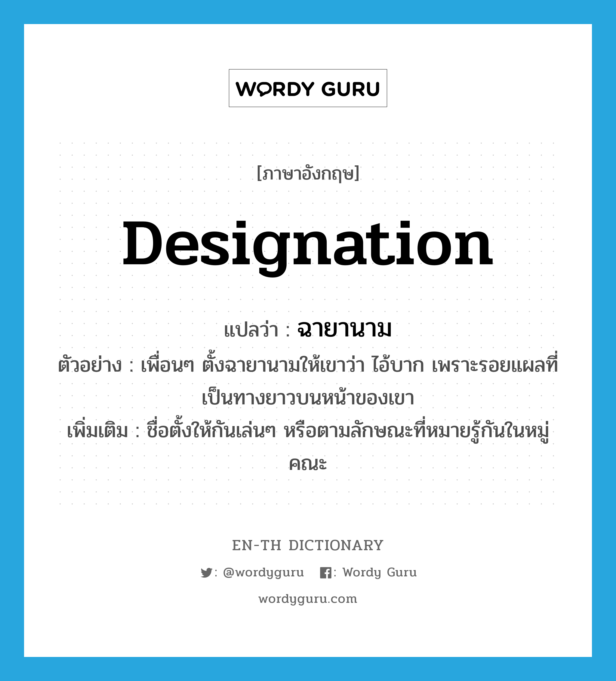 designation แปลว่า?, คำศัพท์ภาษาอังกฤษ designation แปลว่า ฉายานาม ประเภท N ตัวอย่าง เพื่อนๆ ตั้งฉายานามให้เขาว่า ไอ้บาก เพราะรอยแผลที่เป็นทางยาวบนหน้าของเขา เพิ่มเติม ชื่อตั้งให้กันเล่นๆ หรือตามลักษณะที่หมายรู้กันในหมู่คณะ หมวด N