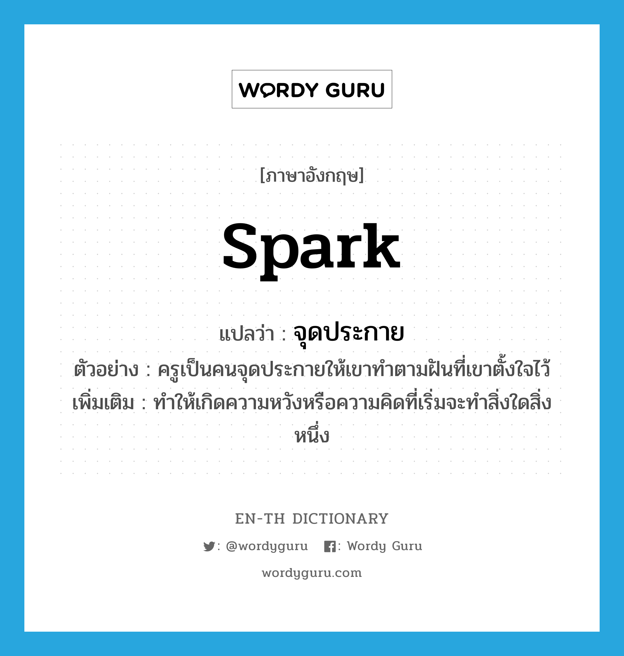 spark แปลว่า?, คำศัพท์ภาษาอังกฤษ spark แปลว่า จุดประกาย ประเภท V ตัวอย่าง ครูเป็นคนจุดประกายให้เขาทำตามฝันที่เขาตั้งใจไว้ เพิ่มเติม ทำให้เกิดความหวังหรือความคิดที่เริ่มจะทำสิ่งใดสิ่งหนึ่ง หมวด V