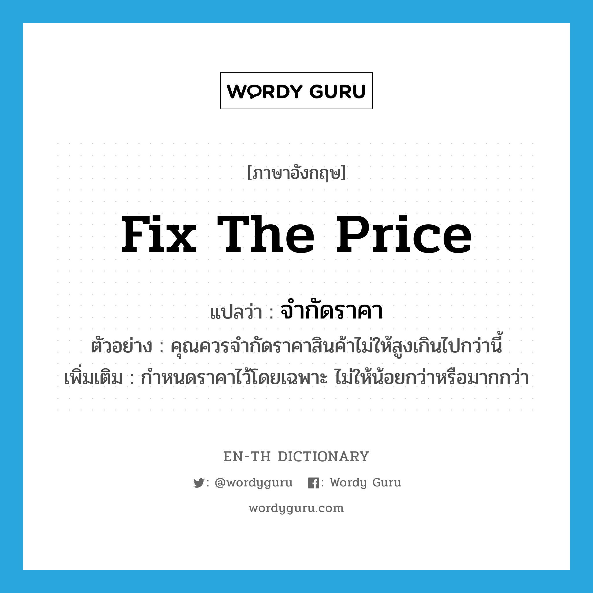 fix the price แปลว่า?, คำศัพท์ภาษาอังกฤษ fix the price แปลว่า จำกัดราคา ประเภท V ตัวอย่าง คุณควรจำกัดราคาสินค้าไม่ให้สูงเกินไปกว่านี้ เพิ่มเติม กำหนดราคาไว้โดยเฉพาะ ไม่ให้น้อยกว่าหรือมากกว่า หมวด V