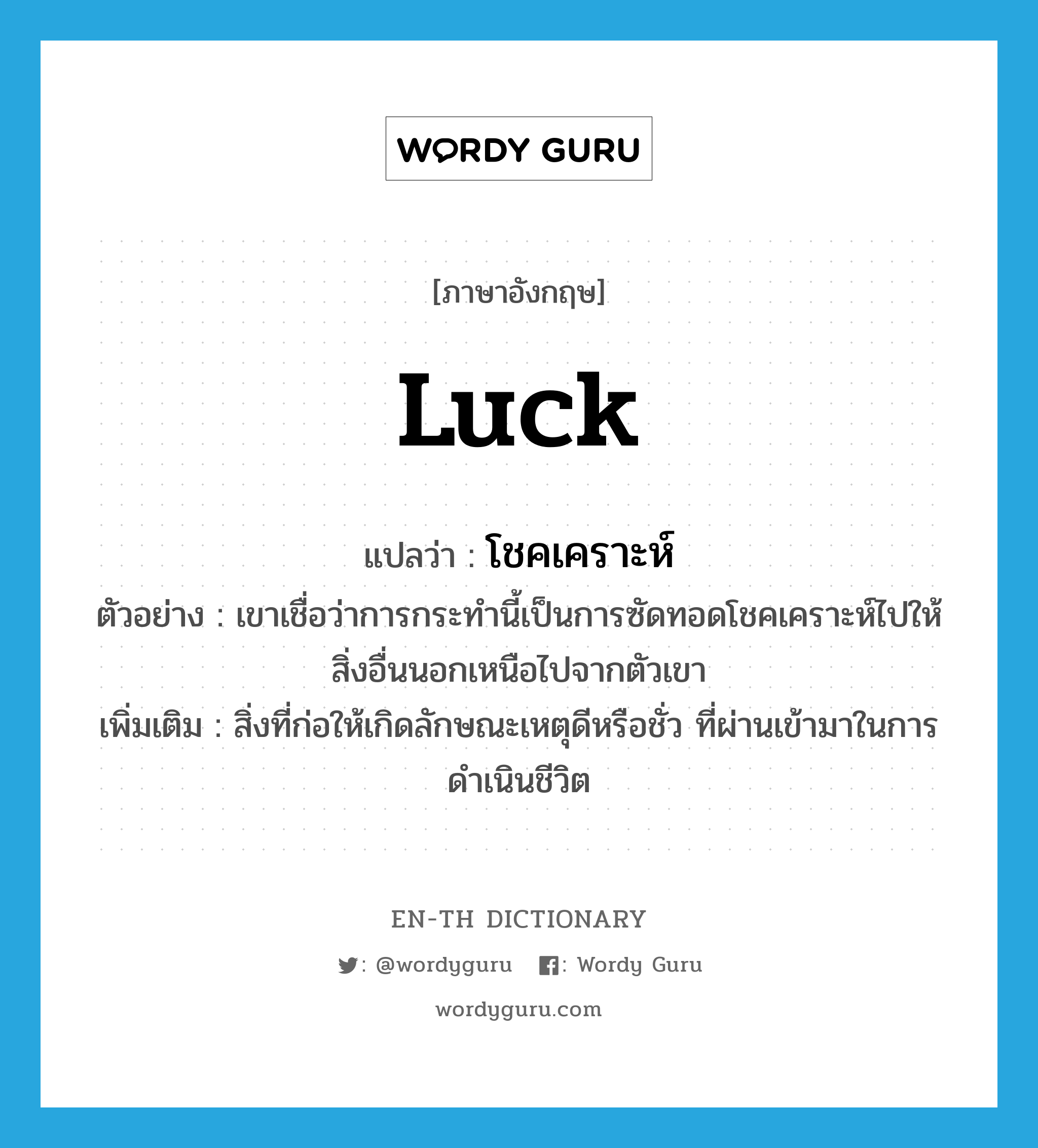 luck แปลว่า?, คำศัพท์ภาษาอังกฤษ luck แปลว่า โชคเคราะห์ ประเภท N ตัวอย่าง เขาเชื่อว่าการกระทำนี้เป็นการซัดทอดโชคเคราะห์ไปให้สิ่งอื่นนอกเหนือไปจากตัวเขา เพิ่มเติม สิ่งที่ก่อให้เกิดลักษณะเหตุดีหรือชั่ว ที่ผ่านเข้ามาในการดำเนินชีวิต หมวด N