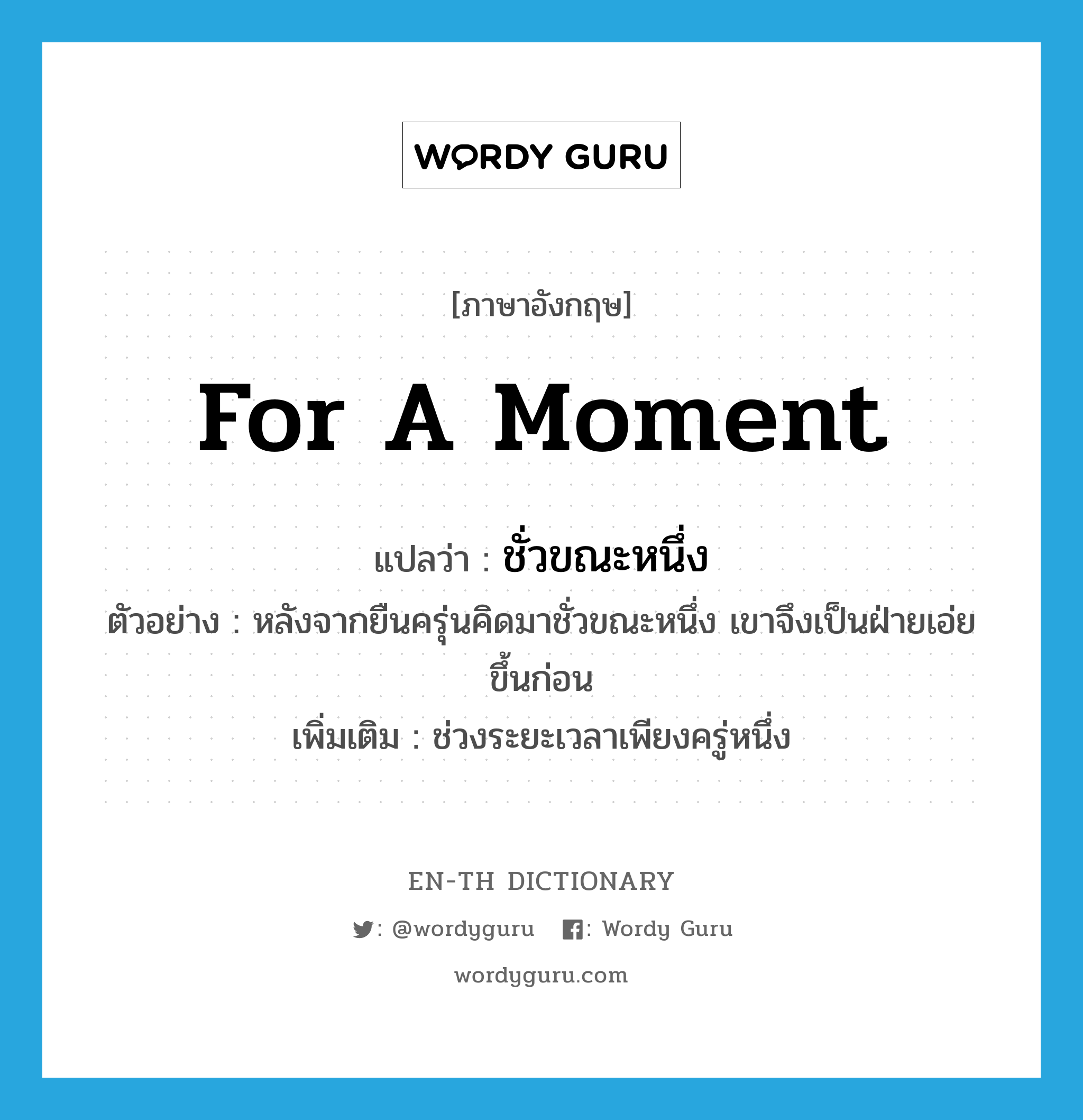 for a moment แปลว่า?, คำศัพท์ภาษาอังกฤษ for a moment แปลว่า ชั่วขณะหนึ่ง ประเภท N ตัวอย่าง หลังจากยืนครุ่นคิดมาชั่วขณะหนึ่ง เขาจึงเป็นฝ่ายเอ่ยขึ้นก่อน เพิ่มเติม ช่วงระยะเวลาเพียงครู่หนึ่ง หมวด N