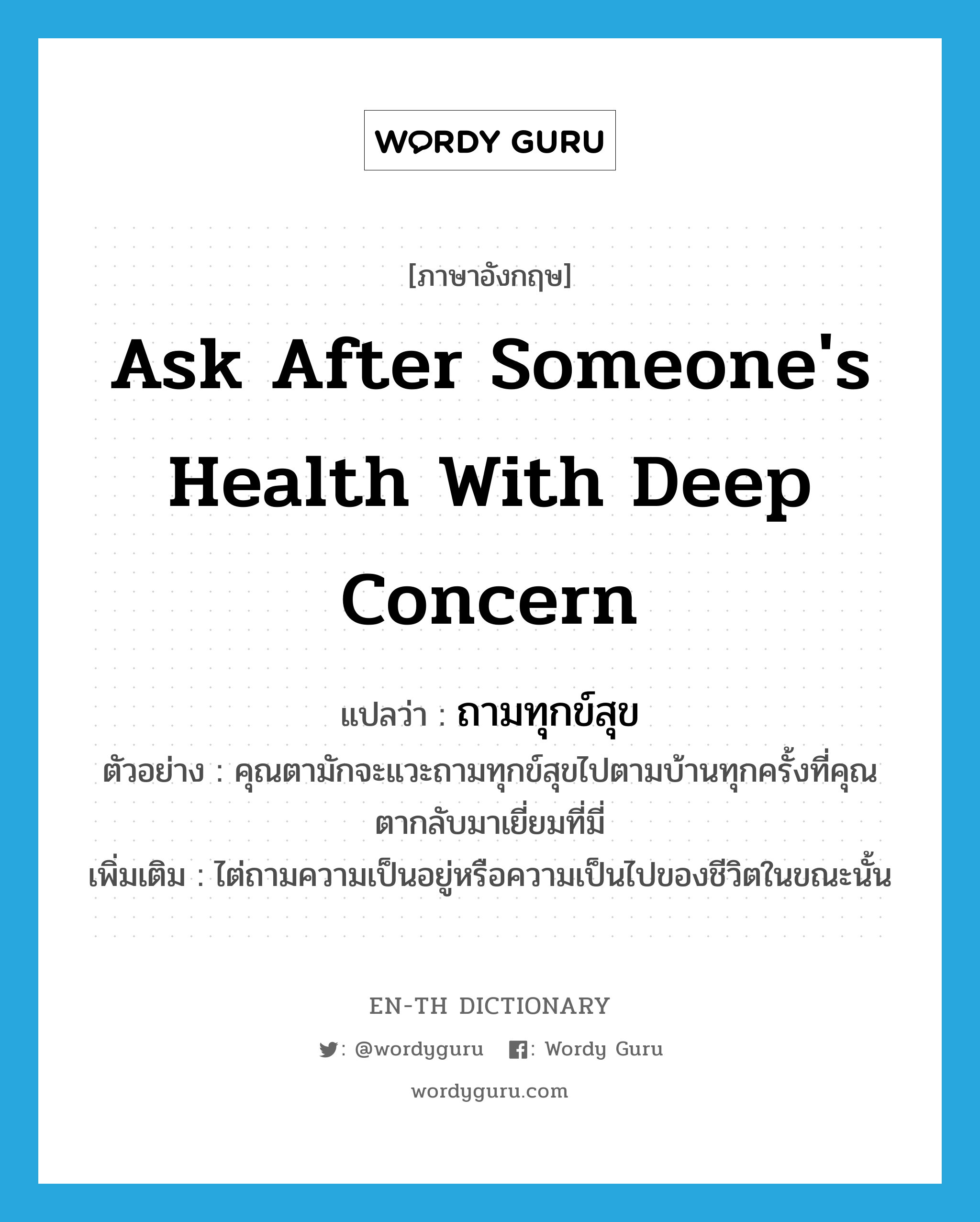 ask after someone&#39;s health with deep concern แปลว่า?, คำศัพท์ภาษาอังกฤษ ask after someone&#39;s health with deep concern แปลว่า ถามทุกข์สุข ประเภท V ตัวอย่าง คุณตามักจะแวะถามทุกข์สุขไปตามบ้านทุกครั้งที่คุณตากลับมาเยี่ยมที่มี่ เพิ่มเติม ไต่ถามความเป็นอยู่หรือความเป็นไปของชีวิตในขณะนั้น หมวด V