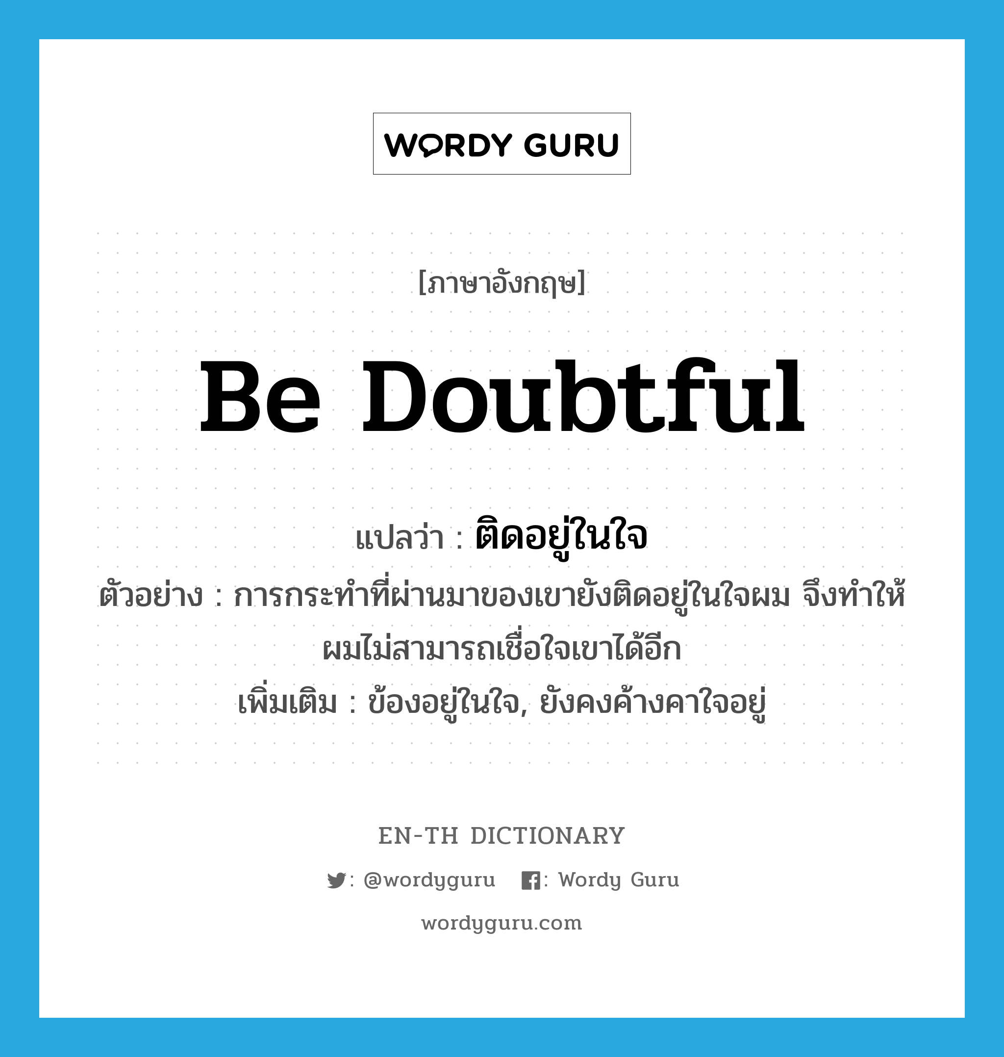 be doubtful แปลว่า?, คำศัพท์ภาษาอังกฤษ be doubtful แปลว่า ติดอยู่ในใจ ประเภท V ตัวอย่าง การกระทำที่ผ่านมาของเขายังติดอยู่ในใจผม จึงทำให้ผมไม่สามารถเชื่อใจเขาได้อีก เพิ่มเติม ข้องอยู่ในใจ, ยังคงค้างคาใจอยู่ หมวด V