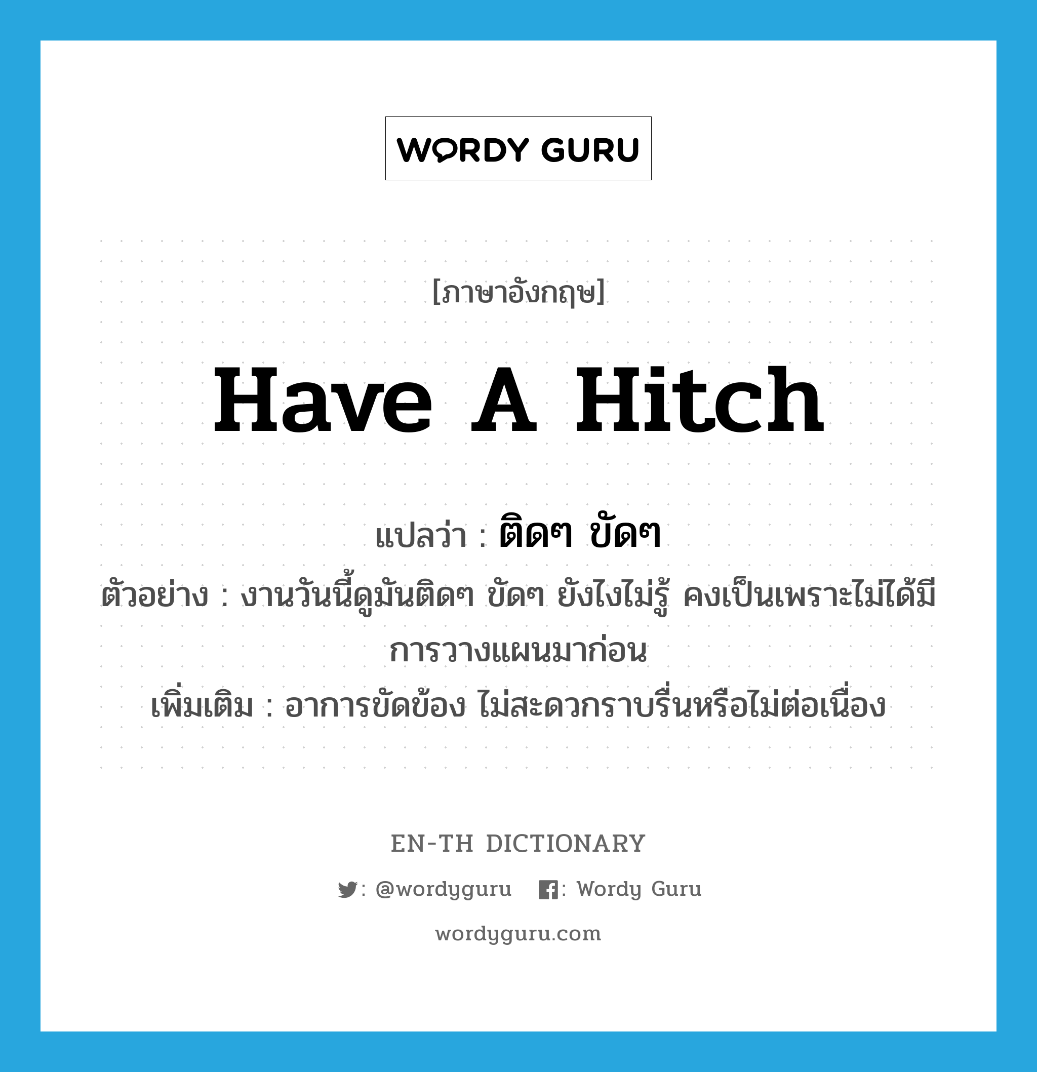 have a hitch แปลว่า?, คำศัพท์ภาษาอังกฤษ have a hitch แปลว่า ติดๆ ขัดๆ ประเภท V ตัวอย่าง งานวันนี้ดูมันติดๆ ขัดๆ ยังไงไม่รู้ คงเป็นเพราะไม่ได้มีการวางแผนมาก่อน เพิ่มเติม อาการขัดข้อง ไม่สะดวกราบรื่นหรือไม่ต่อเนื่อง หมวด V