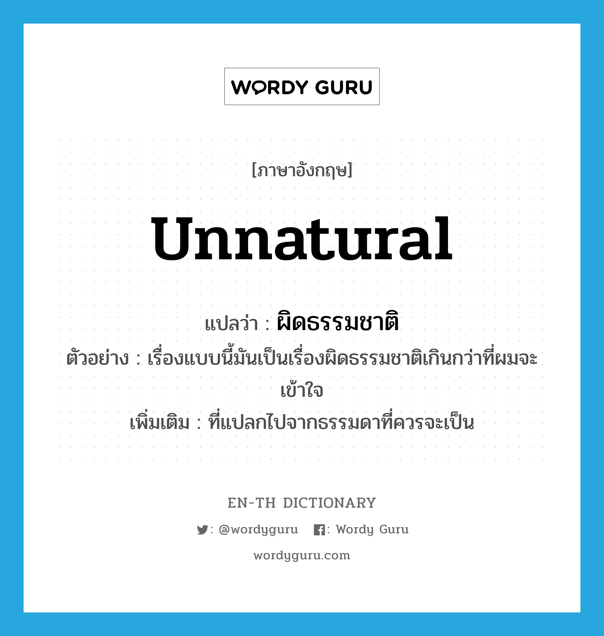 unnatural แปลว่า?, คำศัพท์ภาษาอังกฤษ unnatural แปลว่า ผิดธรรมชาติ ประเภท ADJ ตัวอย่าง เรื่องแบบนี้มันเป็นเรื่องผิดธรรมชาติเกินกว่าที่ผมจะเข้าใจ เพิ่มเติม ที่แปลกไปจากธรรมดาที่ควรจะเป็น หมวด ADJ