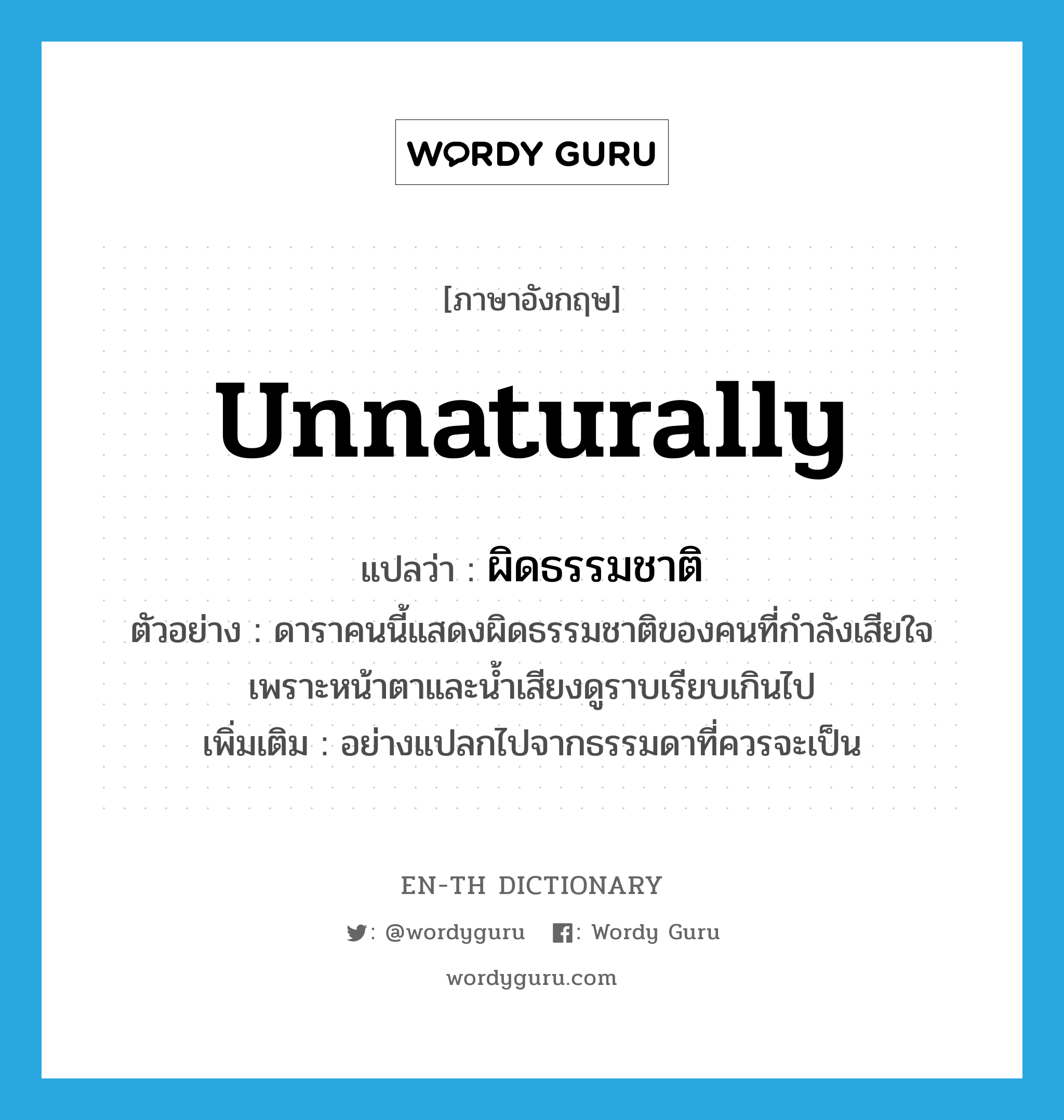 unnaturally แปลว่า?, คำศัพท์ภาษาอังกฤษ unnaturally แปลว่า ผิดธรรมชาติ ประเภท ADV ตัวอย่าง ดาราคนนี้แสดงผิดธรรมชาติของคนที่กำลังเสียใจ เพราะหน้าตาและน้ำเสียงดูราบเรียบเกินไป เพิ่มเติม อย่างแปลกไปจากธรรมดาที่ควรจะเป็น หมวด ADV