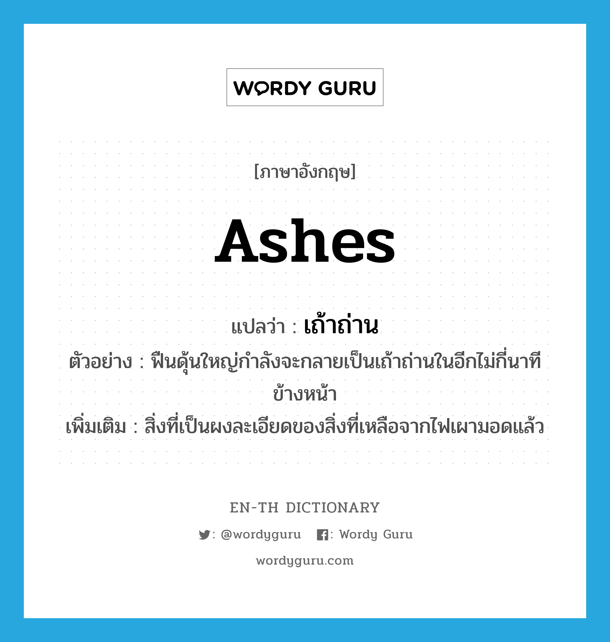 ashes แปลว่า?, คำศัพท์ภาษาอังกฤษ ashes แปลว่า เถ้าถ่าน ประเภท N ตัวอย่าง ฟืนดุ้นใหญ่กำลังจะกลายเป็นเถ้าถ่านในอีกไม่กี่นาทีข้างหน้า เพิ่มเติม สิ่งที่เป็นผงละเอียดของสิ่งที่เหลือจากไฟเผามอดแล้ว หมวด N