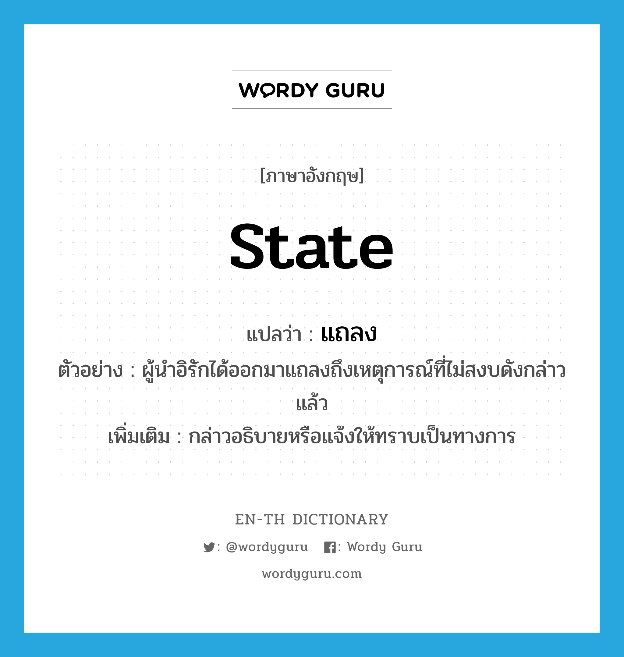 state แปลว่า?, คำศัพท์ภาษาอังกฤษ state แปลว่า แถลง ประเภท V ตัวอย่าง ผู้นำอิรักได้ออกมาแถลงถึงเหตุการณ์ที่ไม่สงบดังกล่าวแล้ว เพิ่มเติม กล่าวอธิบายหรือแจ้งให้ทราบเป็นทางการ หมวด V