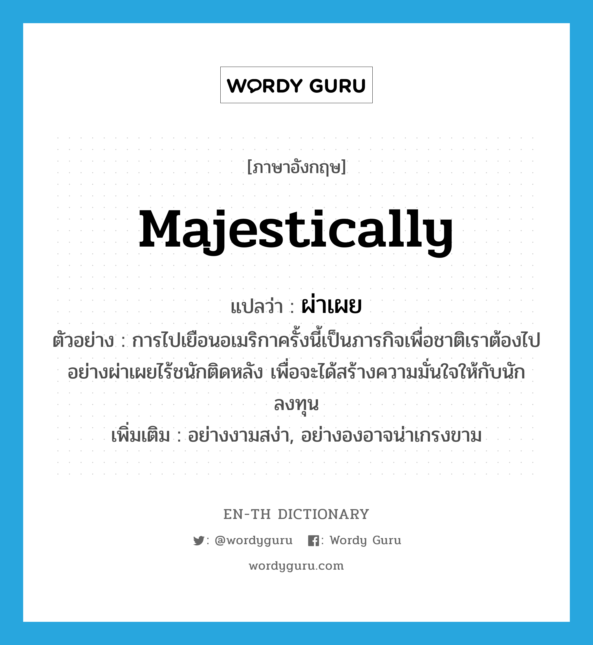 majestically แปลว่า?, คำศัพท์ภาษาอังกฤษ majestically แปลว่า ผ่าเผย ประเภท ADV ตัวอย่าง การไปเยือนอเมริกาครั้งนี้เป็นภารกิจเพื่อชาติเราต้องไปอย่างผ่าเผยไร้ชนักติดหลัง เพื่อจะได้สร้างความมั่นใจให้กับนักลงทุน เพิ่มเติม อย่างงามสง่า, อย่างองอาจน่าเกรงขาม หมวด ADV