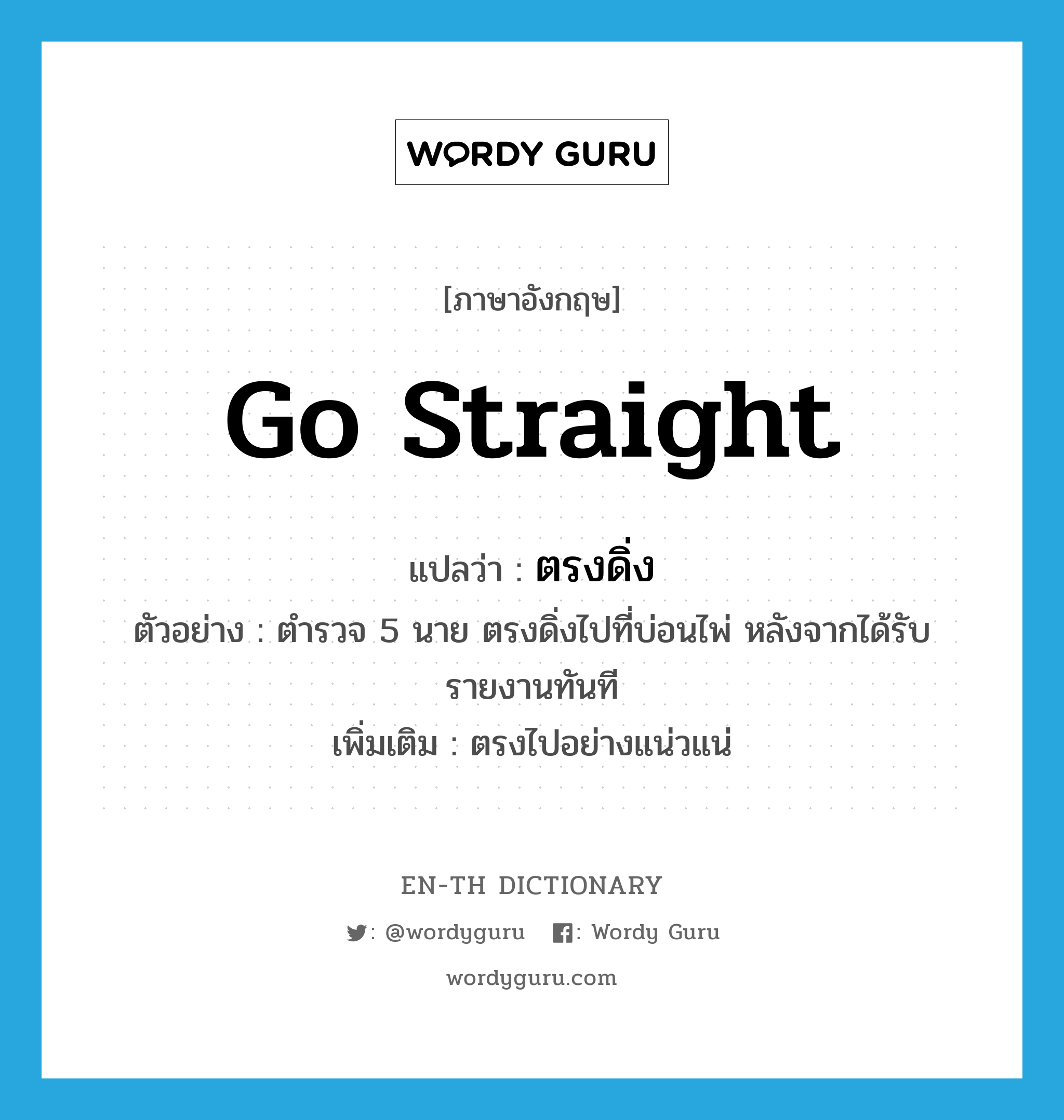 go straight แปลว่า?, คำศัพท์ภาษาอังกฤษ go straight แปลว่า ตรงดิ่ง ประเภท V ตัวอย่าง ตำรวจ 5 นาย ตรงดิ่งไปที่บ่อนไพ่ หลังจากได้รับรายงานทันที เพิ่มเติม ตรงไปอย่างแน่วแน่ หมวด V