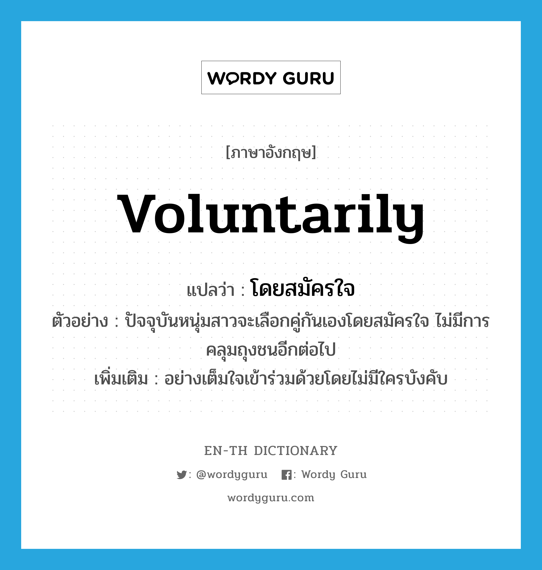 voluntarily แปลว่า?, คำศัพท์ภาษาอังกฤษ voluntarily แปลว่า โดยสมัครใจ ประเภท ADV ตัวอย่าง ปัจจุบันหนุ่มสาวจะเลือกคู่กันเองโดยสมัครใจ ไม่มีการคลุมถุงชนอีกต่อไป เพิ่มเติม อย่างเต็มใจเข้าร่วมด้วยโดยไม่มีใครบังคับ หมวด ADV