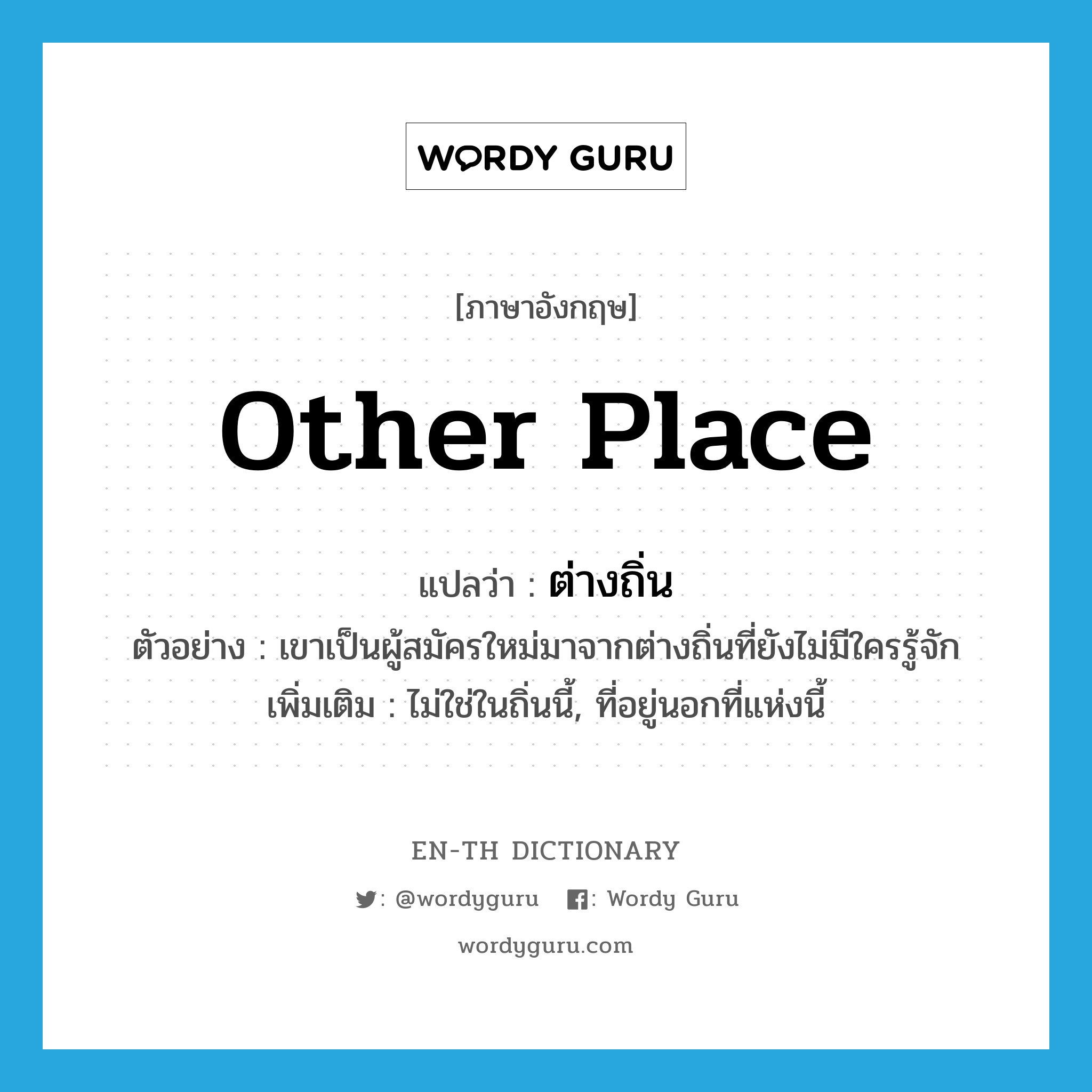 other place แปลว่า?, คำศัพท์ภาษาอังกฤษ other place แปลว่า ต่างถิ่น ประเภท N ตัวอย่าง เขาเป็นผู้สมัครใหม่มาจากต่างถิ่นที่ยังไม่มีใครรู้จัก เพิ่มเติม ไม่ใช่ในถิ่นนี้, ที่อยู่นอกที่แห่งนี้ หมวด N