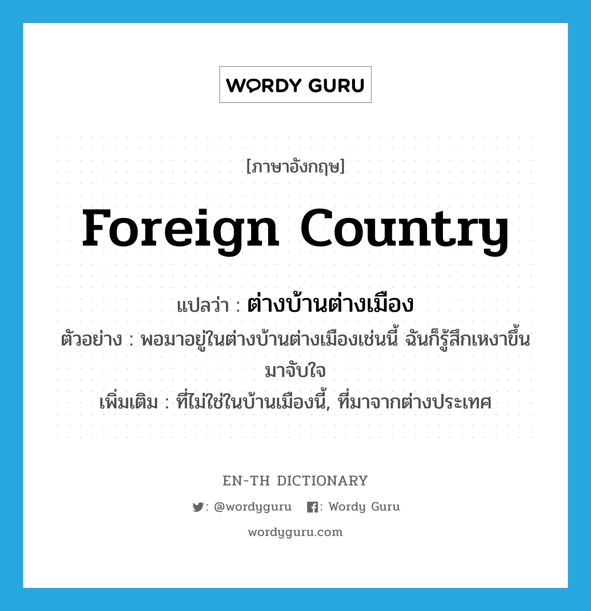 foreign country แปลว่า?, คำศัพท์ภาษาอังกฤษ foreign country แปลว่า ต่างบ้านต่างเมือง ประเภท N ตัวอย่าง พอมาอยู่ในต่างบ้านต่างเมืองเช่นนี้ ฉันก็รู้สึกเหงาขึ้นมาจับใจ เพิ่มเติม ที่ไม่ใช่ในบ้านเมืองนี้, ที่มาจากต่างประเทศ หมวด N