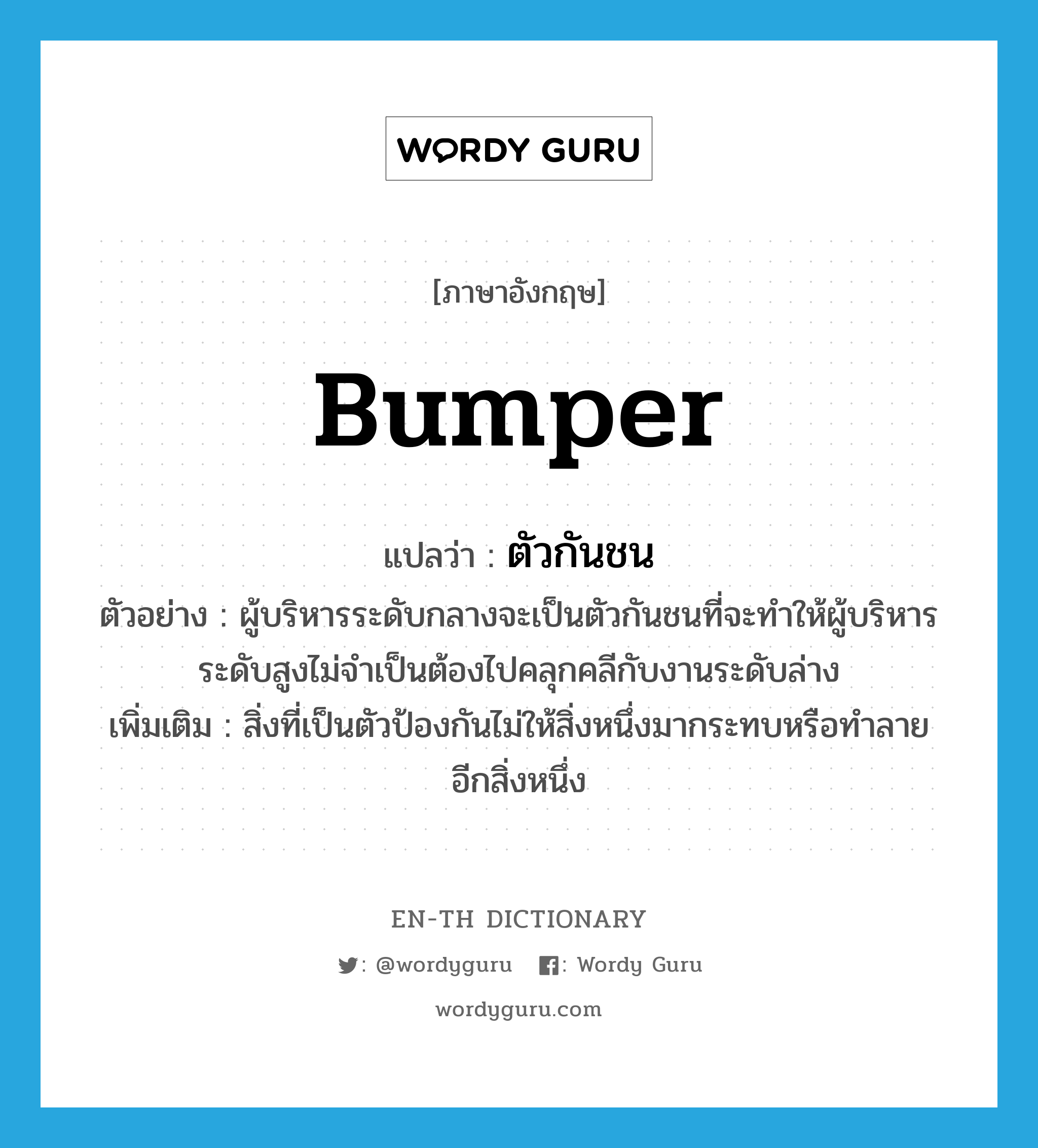 bumper แปลว่า?, คำศัพท์ภาษาอังกฤษ bumper แปลว่า ตัวกันชน ประเภท N ตัวอย่าง ผู้บริหารระดับกลางจะเป็นตัวกันชนที่จะทำให้ผู้บริหารระดับสูงไม่จำเป็นต้องไปคลุกคลีกับงานระดับล่าง เพิ่มเติม สิ่งที่เป็นตัวป้องกันไม่ให้สิ่งหนึ่งมากระทบหรือทำลายอีกสิ่งหนึ่ง หมวด N