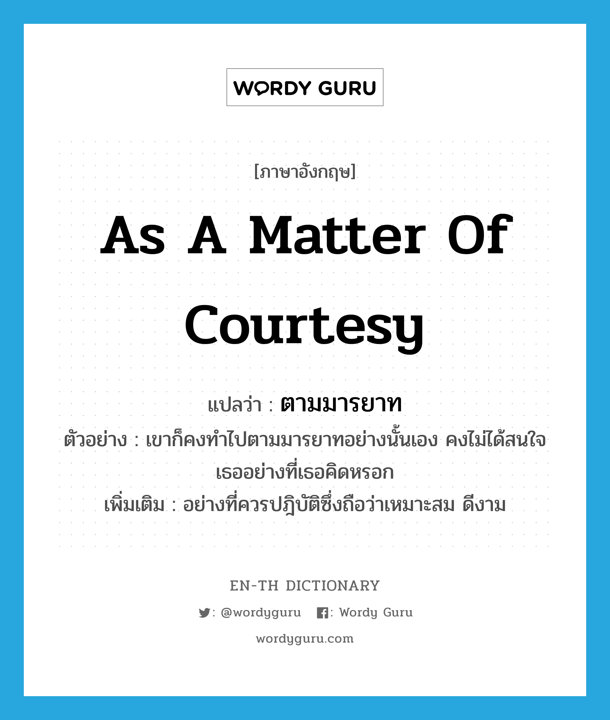 as a matter of courtesy แปลว่า?, คำศัพท์ภาษาอังกฤษ as a matter of courtesy แปลว่า ตามมารยาท ประเภท ADV ตัวอย่าง เขาก็คงทำไปตามมารยาทอย่างนั้นเอง คงไม่ได้สนใจเธออย่างที่เธอคิดหรอก เพิ่มเติม อย่างที่ควรปฎิบัติซึ่งถือว่าเหมาะสม ดีงาม หมวด ADV