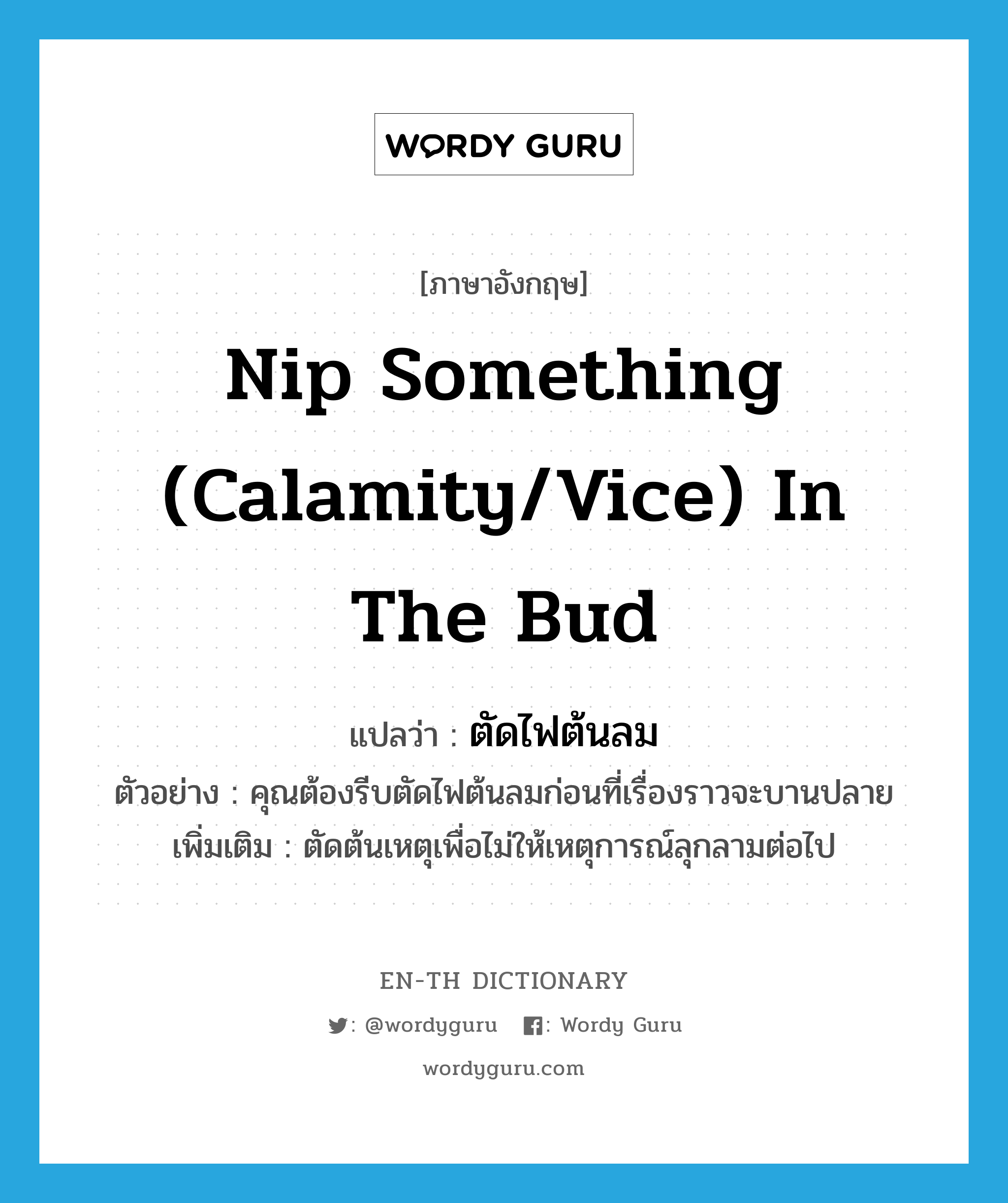 nip something (calamity/vice) in the bud แปลว่า?, คำศัพท์ภาษาอังกฤษ nip something (calamity/vice) in the bud แปลว่า ตัดไฟต้นลม ประเภท V ตัวอย่าง คุณต้องรีบตัดไฟต้นลมก่อนที่เรื่องราวจะบานปลาย เพิ่มเติม ตัดต้นเหตุเพื่อไม่ให้เหตุการณ์ลุกลามต่อไป หมวด V