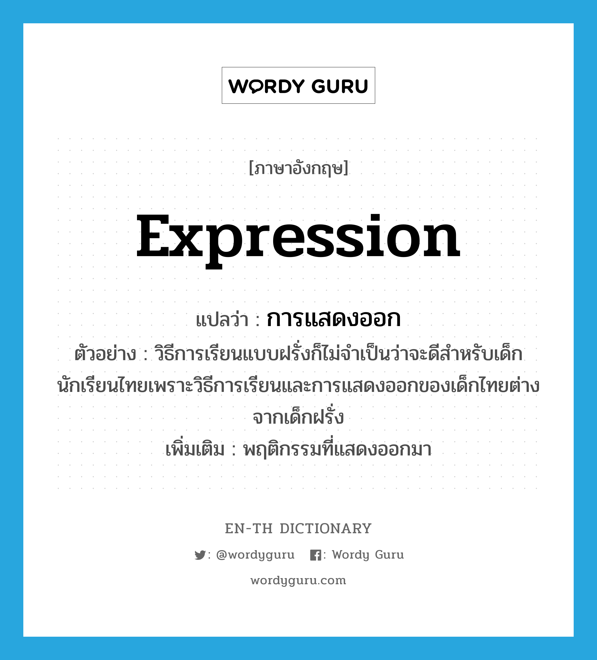 expression แปลว่า?, คำศัพท์ภาษาอังกฤษ expression แปลว่า การแสดงออก ประเภท N ตัวอย่าง วิธีการเรียนแบบฝรั่งก็ไม่จำเป็นว่าจะดีสำหรับเด็กนักเรียนไทยเพราะวิธีการเรียนและการแสดงออกของเด็กไทยต่างจากเด็กฝรั่ง เพิ่มเติม พฤติกรรมที่แสดงออกมา หมวด N