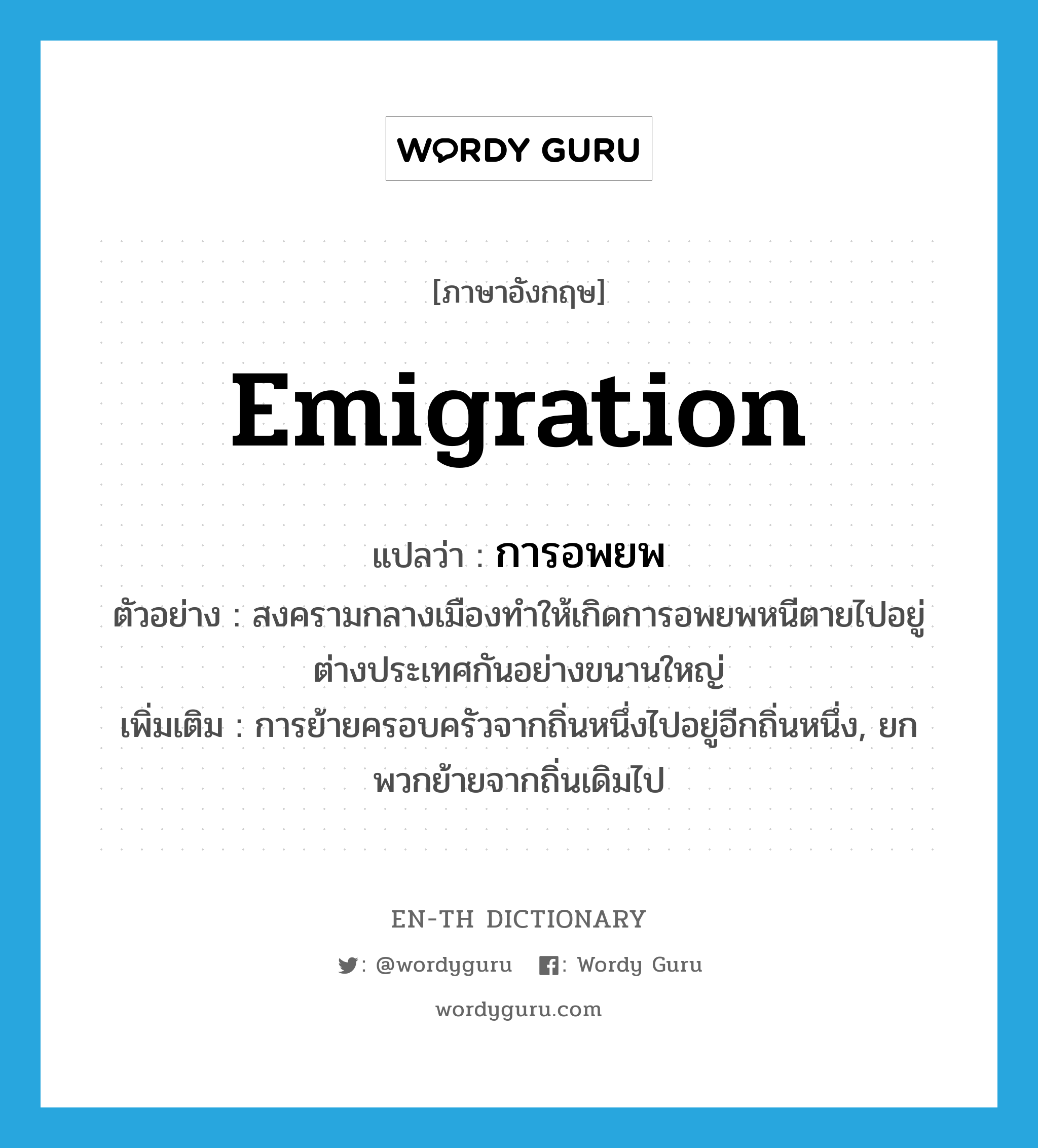 emigration แปลว่า?, คำศัพท์ภาษาอังกฤษ emigration แปลว่า การอพยพ ประเภท N ตัวอย่าง สงครามกลางเมืองทำให้เกิดการอพยพหนีตายไปอยู่ต่างประเทศกันอย่างขนานใหญ่ เพิ่มเติม การย้ายครอบครัวจากถิ่นหนึ่งไปอยู่อีกถิ่นหนึ่ง, ยกพวกย้ายจากถิ่นเดิมไป หมวด N