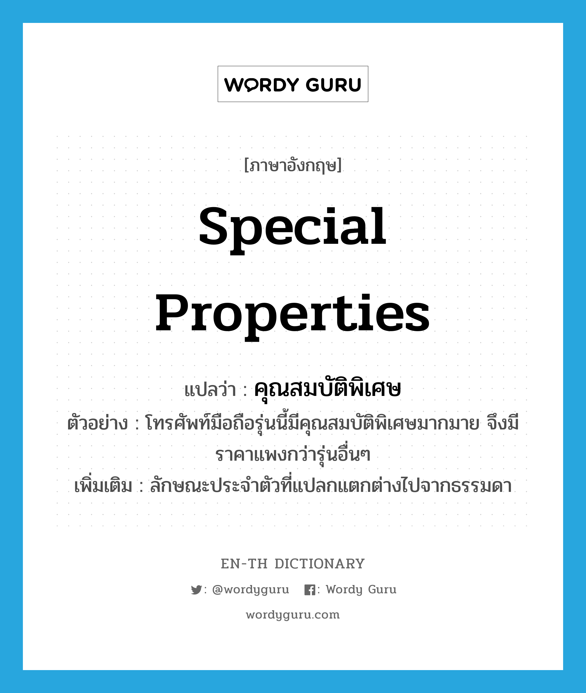 special properties แปลว่า?, คำศัพท์ภาษาอังกฤษ special properties แปลว่า คุณสมบัติพิเศษ ประเภท N ตัวอย่าง โทรศัพท์มือถือรุ่นนี้มีคุณสมบัติพิเศษมากมาย จึงมีราคาแพงกว่ารุ่นอื่นๆ เพิ่มเติม ลักษณะประจำตัวที่แปลกแตกต่างไปจากธรรมดา หมวด N