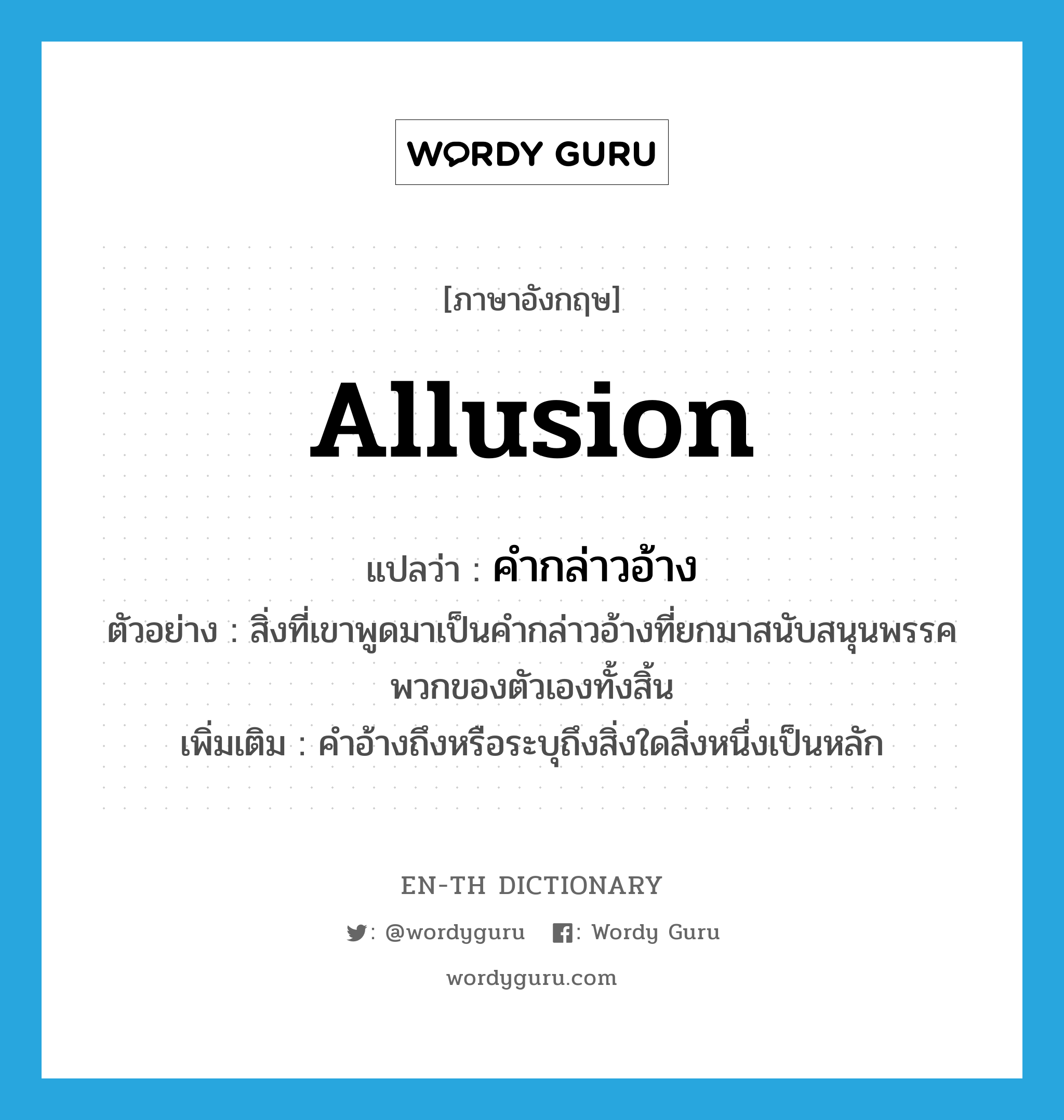 allusion แปลว่า?, คำศัพท์ภาษาอังกฤษ allusion แปลว่า คำกล่าวอ้าง ประเภท N ตัวอย่าง สิ่งที่เขาพูดมาเป็นคำกล่าวอ้างที่ยกมาสนับสนุนพรรคพวกของตัวเองทั้งสิ้น เพิ่มเติม คำอ้างถึงหรือระบุถึงสิ่งใดสิ่งหนึ่งเป็นหลัก หมวด N