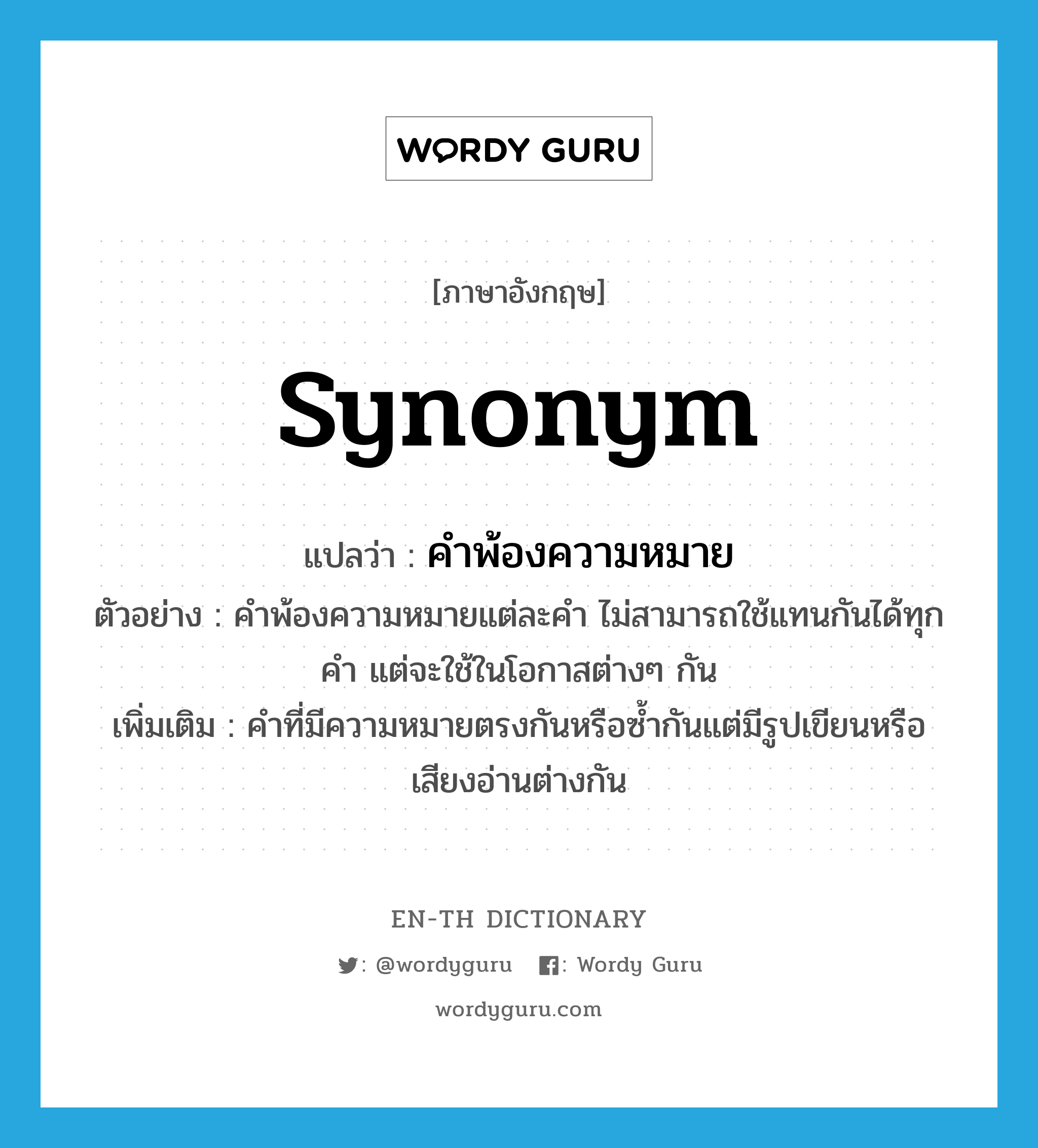 synonym แปลว่า?, คำศัพท์ภาษาอังกฤษ synonym แปลว่า คำพ้องความหมาย ประเภท N ตัวอย่าง คำพ้องความหมายแต่ละคำ ไม่สามารถใช้แทนกันได้ทุกคำ แต่จะใช้ในโอกาสต่างๆ กัน เพิ่มเติม คำที่มีความหมายตรงกันหรือซ้ำกันแต่มีรูปเขียนหรือเสียงอ่านต่างกัน หมวด N