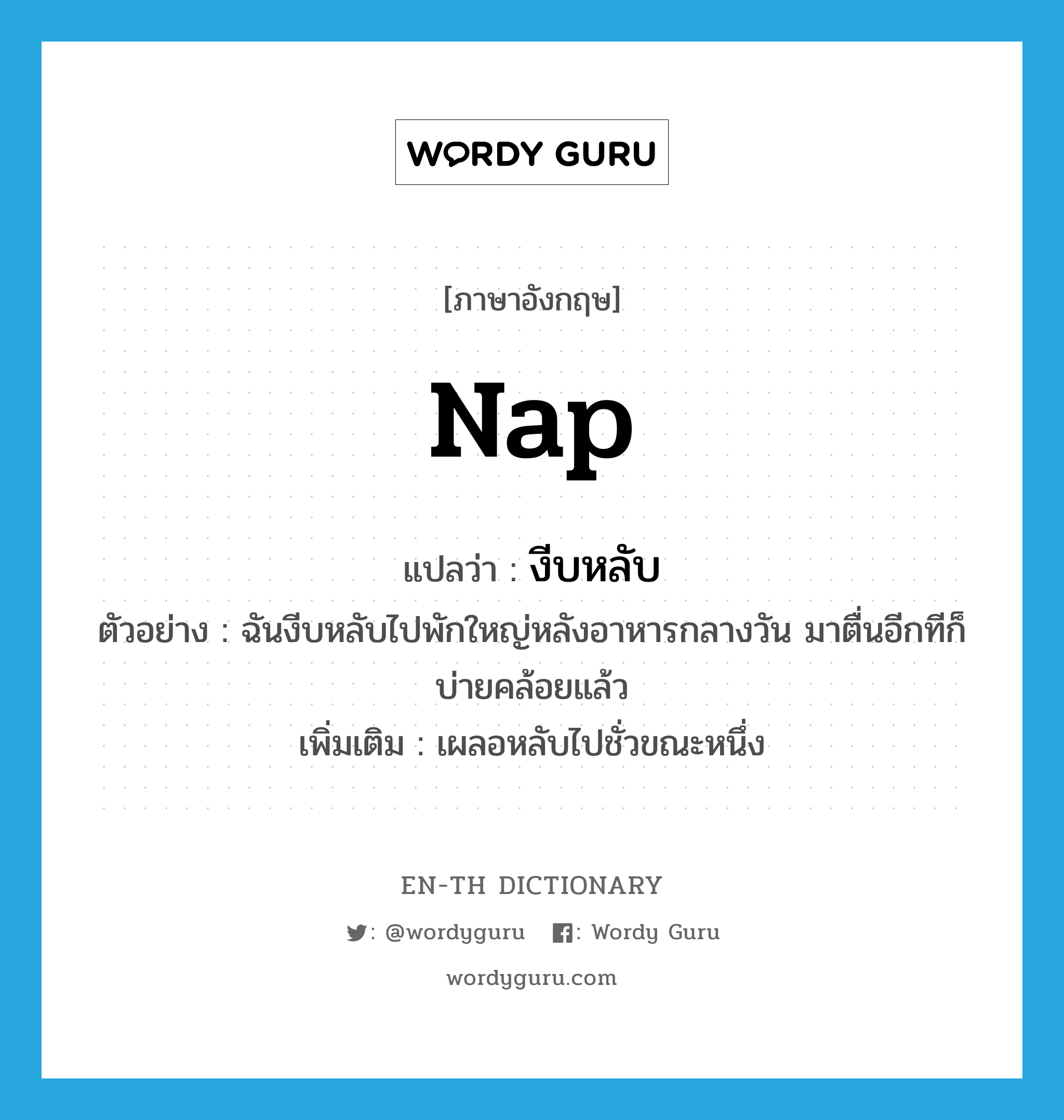 nap แปลว่า?, คำศัพท์ภาษาอังกฤษ nap แปลว่า งีบหลับ ประเภท V ตัวอย่าง ฉันงีบหลับไปพักใหญ่หลังอาหารกลางวัน มาตื่นอีกทีก็บ่ายคล้อยแล้ว เพิ่มเติม เผลอหลับไปชั่วขณะหนึ่ง หมวด V